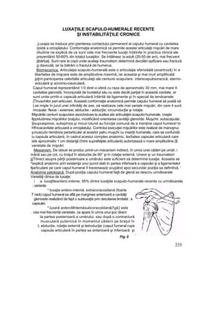 LUXAŢIILE SCAPULO-HUMERALE RECENTE
Şl INSTABILITĂŢILE CRONICE
„Luxajia se traduce prin pierderea contactului permanent al capului humeral cu cavitatea
rjoidă a omoplatului. Conformaţia anatomică ce permite acestei articulaţii mişcări de mare
iiitudine ne explică de ce sunt cele mai frecvente luxaţii întâlnite în practica clinică ele
prezentând 50-60% din totalul luxaţiilor. Se întâlnesc ia adult (20-50 de ani), mai frecvent
jţbârbaţi. Sunt rare la copii unde acelaşi traumatism determină decolări epifizare sau fractură
g claviculă, iar Ia bătrâni o fractură de humerus.
Biomecanica. Articulaţia scapulo-humerală este o articulaţie sferoidală (enartroză) în e
libertatea de mişcare este de amplitudine maximă, iar aceasta şi mai muit amplificată
jpţrin,participarea celorlalte articulaţii ale centurei scapuîare: interscapuloioracică, sterno-
avtculară şi acromio-ciaviculară.
Capul humeral reprezentând 1/3 dintr-o sferă cu raza de aproximativ 30 mm, mai mare It
cavitatea gienoidă, înconjurată de bureletul său nu este decât parţial în această cavitate, ar
sunt unite prirttr-o capsulă articulară întărită de ligamente şi în special de tendoanele
[Tinuschilor peri-articuiari. Această conformaţie anatomică permite capului humeral să poată să
|.se mişte în jurul unei infinităţi de axe, să realizeze cele mai variate mişcări, din care 4 sunt
rincipale: flexie - extensie; abductie - adducţîe; circumducţîe şi rotaţie.
Mişcările centurii scapuîare asociinduse la acelea aîe articulaţiei scapulo-humerale, creşte
llppiitudinea mişcărilor braţului, modificând orientarea cavităţii glenoîde. Muşchii: subscapular,
Şsupraspinos, subspînos şi micul rotund au funcţie comună de a menţine capul humera! tn
Hfnicacavitate articuiară a omoplatului. Controlul execuţiei mişcărilor este realizat de manoşnui
ş:muscuîo~tendinos periarticular al acestor patru muşchi cu inserţii humerale, care se confundă
iu capsula articulară, în cadrul acestui complex anatomic, laxîtatea capsulei articulară care
iste aprocimativ 1 cm distanţă (între suprafeţele articulară) autorizează o mare amplitudine |$
varietate de mişcări.
Mesianism. De obicei se produc printr-un mecanism indirect, în urma unei căderi pe umăr, i
mână sau pe cot, cu braţul în abductie de 90° şi în rotaţie externă. Uneori şi un traumatism
jjjTtiirect asupra părţii posterioare a umărului este suficient să determine luxaţie. Aceasta se
^explică anatomic prin existenţa unui punct slab tn partea inferioară a capsulei şi a ligamentelor
lljarticulare pe care capul humeral îl traversează ocupând apoi secundar poziţia sa definitivă. '
Anatomie patologică. După poziţia capului humeral faţă de glenă se descriu următoarele
Varietăţi clinice de luxaţie:
i a. luxaţliteantero-inteme, 95% dintre luxaţiile scapulo-humerale recente cu următoarele
; variante:
* luxaţia antero-intemă, extracoracoidiană (foarte
T rară) capul humeral se află pe marginea anterioară a cavităţii
glenosde realizând de fapt o subluxaţîe prin decolarea limitată : a
capsulei;
* luxară antercMntemăsubcoracokliană(îg£) este
. cea mai frecventă varietate, ce apare în urma unui şoc direct
la partea posterioară a umărului, sau după o contractură
musculară puternică în momentul căderii pe braţul în
l; abductie, rotaţie externă şi tetroducţie (capul fumeral rupe
capsula articulară în partea sa anterioară şi inferioară şi
Fig. 0
235
 