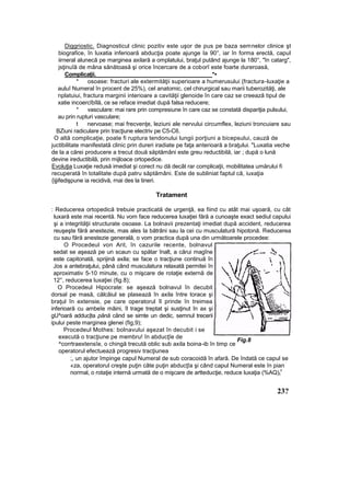 Diggriostic. Diagnosticul clinic pozitiv este uşor de pus pe baza semnelor clinice şt
biografice, în luxatia inferioară abducţia poate ajunge Ia 90°, iar în forma erectă, capul
iirneral alunecă pe marginea axilară a omplatului, braţul putând ajunge la 180°, "în catarg",
jsţinuîă de mâna sănătoasă şi orice încercare de a coborî este foarte dureroasă,
Complicaţii. *•
* osoase: fracturi ale extermităţii superioare a humerusului {fractura-luxaţie a
auluî Numeral în procent de 25%), cel anatomic, cel chirurgical sau marii tuberozităţi, ale
nplatuiui, fractura marginii interioare a cavităţii glenoide în care caz se creează tipul de
xatie incoercîbîlă, ce se reface imediat după falsa reducere;
* vasculare: mai rare prin compresiune în care caz se constată dispariţia pulsului,
au prin rupturi vasculare;
t nervoase; mai frecvenţe, leziuni ale nervului circumflex, leziuni troncuiare sau
BZiuni radiculare prin tracţiune electriv pe C5-C6.
O altă complicaţie, poate fi ruptura tendonului lungii porţiuni a bicepsului, cauză de
juctibilitate manifestată clinic prin dureri iradiate pe faţa anterioară a braţului. "Luxatia veche
de la a cărei producere a trecut două săptămâni este greu reductibilă, iar ; după o lună
devine ireductibilă, prin mijloace ortopedice.
Evoluţia Luxaţie redusă imediat şi corect nu dă decât rar complicaţii, mobilitatea umărului fi
recuperată în totalitate după patru săptămâni. Este de subliniat faptul că, iuxaţia
{ijjifedişpune ia recidivă, rnai des la tineri.
Tratament
: Reducerea ortopedică trebuie practicată de urgenţă, ea fiind cu atât mai uşoară, cu cât
luxară este mai recentă. Nu vom face reducerea luxaţiei fără a cunoaşte exact sediul capului
şi a integrităţii structurate osoase. La bolnavii prezentaţi imediat după accident, reducerea
reuşeşte fără anestezie, mas ales Ia bătrâni sau la cei cu musculatură hipotonă. Reducerea
cu sau fără anestezie generală, o vom practica după una din următoarele procedee:
O Procedeul von Arit, în cazurile recente, bolnavul
sedat se aşează pe un scaun cu spătar înalt, a cărui magîne
este capitonată, sprijină axila; se face o tracţiune continuă în
Jos a antebraţului, până când musculatura relaxată permitei în
aproximativ 5-10 minute, cu o mişcare de rotaţie externă de
12°, reducerea luxaţiei (fig.8);
O Procedeul Hipocrate: se aşează bolnavul în decubit
dorsal pe masă, călcâiul se plasează în axila între torace şi
braţul în extensie, pe care operatorul îl prinde în treimea
inferioară cu ambeîe mâini, îl trage treptat şi susţinut în ax şi
gU^oară adduc|ta până când se simte un dedic, semnul trecerii
ipului peste marginea glenei (fig,9);
Procedeul Mothes: bolnavului aşezat în decubit i se
execută o tracţiune pe membru! în abducţîe de
^corrtraextensîe, o chingă trecută oblic sub axila boina-ib în timp ce
operatorul efectuează progresiv tracţiunea
;, un ajutor împinge capul Numeral de sub coracoidă în afară. De îndată ce capul se
«za, operatorul creşte puţin câte puţin abducţîa şi când capul Numeral este în pian
normal, o rotaţie internă urmată de o mişcare de artteducţie, reduce luxaţia (%AQ)t
v
23?
Fig.8
 