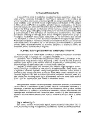 II. SubluxaţiHe recidivante
In această formă clinică de instabilitate cronică se încadrează pacienţii care acuză dureri
vii ale umăruiui cu senzaţia de luxaţie, "de resort" sau de blocaj, care revine imediat la loc
printr-o manevră de autoreducere, uneori inconştientă, prin apropierea cotului lângă corp. Nu
există niciodată o luxaţie adevărată. Această simptomatologie, individualizată deTrillat şi Dejour
în 1965, sub termenul "sindrom al burelatuluî gelnoidian
1
sau de pseudoluxaţie, a fost descris
prima dată ca subluxaţie anterioară recîdivantă de Blasina în 1969, şi se datorează unei fracturi
a gtenei. Mal târziu şi alţi autori au reluat acest termen, însă nu cu aceeaşi semnificaţie. Rowe
(1 973) include în grupul subluxaţiilor pacienţi care au dureri ale umărului cu senzaţii de slăbire
şi cădere a braţului, de "braţ mort" (dead arm syndrome), însă acest sindrom nu trebuie să fie
considerat o consecinţă a subluxaţiet decât, dacă la interogatoriul pacientului se găseşte o
"senzaţie de instabilitate". Debutul poate fi atraumatic, cel mai frecvent însă este urmarea
unui traumatism la un tânăr sportiv, după manevre foarte în abducţie şi rotaţie externă.
Anamneză evidenţiază un traumatism urmat de dureri importante ale umărului, dar care se
mobilizează normai. După câteva ore sau zile de repaus durerile caîmându-se, pacientul
constată că totul a reintrat în normal. La examenul radiografie, se evidenţiază semnul de
instabilitate, ancoşa humerală, leziuni ale glanei.
III, Umărul dureros prin accidente de instabilitate neobservată
Acest termen creat de Patte în 1988, semnifica un sindrom dureros în care anamneză
cea mai amănunţită nu regăseşte nici o senzaţie de instabilitate,
La examenul clinic se evidenţiază durere (a ridicarea forţată a braţului, în abducţie de 90°,
rotaţie externă, reîroputsie recunoscută de pacienţi ca fiind o durere obişnuită. Examenul
sistematic poate depista şi alte manevre dureroase, în particular pe coiful rotaîorilor, însă
simptomatologia este dominată de către cedarea dureroasă a braţului.
La sportivi, durerea le poate limita activitatea când utilizează braţul în poziţie de apărare.
Pentru autorii angio-saxoni(NeerC.S.199P, Rowe C.R.1988,WarrenB.G. 1984), durerea este
în legătură cu întinderea repetată a formaţiunilor ligamentare anterioare care se destind şi
permit subluxaţii ale capului humeral. Sunt autori Walch, Mole care nu admit conceptul de
"distensie progresivă" fără date de obiective paraclînice {artrografie, atroscopie, RMN, TC)
date care să pună în evidenţă leziuni sigure de instabilitate anterioară. Astfel, aceste dureri ar
putea fi şi de altă origine (biceps, coifi rotatort) cu mecanisme diferite,
Interogatoriul ne orienteză de la început către o instabilitate anterioară, dar examenul
umăruiui trebuie să fie sistematic şi să cuprindă o inspecţie cu cercetarea amiotrofiet şi $
deformaţiei, o cercetare a punctelor dureroase, studiul mobilităţiior pasive şi active, testarea
musculaturii coifului şi a deltoidului. Este necesar şi examenul umărului centrolateral st dea
diferenţia teste de instabilitate care cercetează teama bolnavului şi teste de Iaxitate care
apreciază excursia normală sau anormală a capului humeral In raport cu glena, în diferite
poziţii. ••;
•
Ţe,şt.ul...deJeamă (fig.15)
Este semnul esenţial. Pacientul este aşezat, examinatorul înapoia lui prinde cotul cu
mâna, ducând braţul la 90° şi în rotaţie externă. Cealaltă mână aşezată pe umărul de examinat
241
 