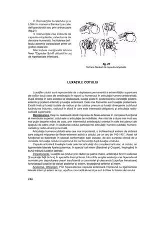 2. Reinserţiile bureletului şi a
LGHi în manevra Bankart pe cale
delîopectorală sau prin artroscopie
(fsg.21)
3. Intervenţiile zise indirecte de
capsulo-mioplastie, osteotomia de
derotare humeralâ, închiderea defi
leului acromio-coracoidian printr-un
grefon costal etc.
Mai trebuie menţionată tehnica
Neer "Capsular Schiff utilizată în caz
de hiperlaxitate inferioară.
fig, 21
Tehnica Bankart de capsulo-mioplastie.
LUXAŢIILE COTULUI
Luxaţiîle cotului sunt reprezentate de o deplasare permanentă a extremităţilor superioare
ale ceSor două oase ale antebraţului în raport cu humerusui în articulaţia humero-antebrahială.
După direcţia în care acestea se deplasează, luxaţia poate fi: posterioară(cu varietăţile posterc-
extemâ şi postero-intemâ) şi luxaţia anterioară. Cele rnai frecvente sunt luxaţiile posterioare.
Există Insă şi luxaţii izolate de radius şi de cubitus precum şi luxaţii divergente cubiîusul
luxându-se înăuntru, radiusul în afară în care este interesată obligatoriu şi articulaţia radio-
cubiială superioară.
Bipnţecanica. Deşi nu realizează decât mişcarea de flexie-extensie în compiexul funcţional
al membrului superior, cotul este o articulaţie de mobilitate. Are rolul de a duce mai muit sau
mai puţin departe mâna de corp, prin intermediul antebraţului orientat In cele trei planuri ale
spaţiului de către umăr. în alcătuirea cotului participă trei articulaţii: humero-cubitală, humero-
cadială şi radio-ulnară proximală,
Articulaţia humero-cubitală este cea mai importantă, o trohleartreză extrem de strânsă
care asigură mişcarea de flexie-extensie activă a cotului, pe un arc de 140-145°, Acest rol
funcţional se datoreşte în special conformaţiei sale osoase, de aici surpriza clinică de a
constata că luxaţia cotului ocupă locul doi ca frecvenţă după luxaţia umărului,
Capsula articulară înveleşte toate cele trei articulaţii din complexul articular, al cotului, iar
ligamentele laterale foarte puternice, în specia! cel intern (Bardinet şi Cooper), împingând în
bună măsură luxaţiiie laterale.
Etiopatocjenle. Luxaţîile se produc prin căderi pe palma mâinii, antebraţul fiind în extensie
Şi supinaţie faţă de braţ, în special la tineri şi femei, întrucât la aceştia existenţa unei hiperexîensii
normale prin dezvoltarea uneori insuficientă a coronoidei şi olecranuluî (apofize frenatoare)
favorizează luxaţîiie de obicei posterior şi extern, excepţional anterior şi intern.
Anatomie, Btţojpgjcl. Prin hiperextensie capsula anterioară împreună cu ligamentele
laterale intern şi extern se rup, apofiza coronoidă alunecă pe sub trohîee în foseta olecranului
244
 