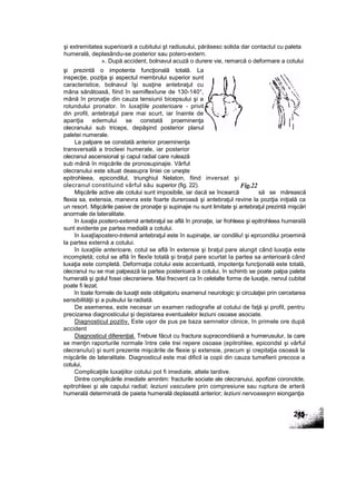 şi prezintă o impotenta funcţională totală. La
inspecţie, poziţia şi aspectul membrului superior sunt
caracteristice, bolnavul îşi susţine antebraţul cu
mâna sănătoasă, fiind în semiflexîune de 130-140°,
mână în pronaţie din cauza tensiunii bicepsului şi a
rotundului pronator. în luxaţîile posterioare - privit
din profil, antebraţul pare mai scurt, iar înainte de
apariţia edemului se constată proeminenţa
olecranului sub triceps, depăşind posterior planul
paletei numerale.
La palpare se constată anterior proeminenţa
transversală a trocleei humerale, iar posterior
olecranul ascensional şi capul radial care rulează
sub mână în mişcările de pronosupinajie. Vârful
olecranului este situat deasupra liniei ce uneşte
epitrohleea, epicondilul, triunghiul Nelaton, fiind inversat şi
olecranul constituind vârful său superior (fig. 22).
Mişcările active ale cotului sunt imposibile, iar dacă se încearcă să se mărească
flexia sa, extensia, manevra este foarte dureroasă şi antebraţul revine la poziţia iniţială ca
un resort. Mişcările pasive de pronaţie şi supinajie nu sunt limitate şi antebraţul prezintă mişcări
anormale de lateralitate.
în luxaţia postero-extemă antebraţul se află în pronaţie, iar frohleea şi epitrohleea humeraîă
sunt evidente pe partea medială a cotului.
în luxaţîapostero-tntemă antebraţul este în supinaţie, iar condiliu! şi eprcondilui proemină
la partea externă a cotului.
în luxaţiiie anterioare, cotul se află în extensie şi braţul pare alungit când luxaţia este
incompletă; cotul se află în flexîe totală şi braţul pare scurtat Ia partea sa anterioară când
luxaţia este completă. Deformaţia cotului este accentuată, impotenţa funcţională este totală,
olecranul nu se mai palpează la partea posterioară a cotului, în schimb se poate palpa paleta
humerală şi golul fosei olecraniene. Mai frecvent ca în celelalte forme de luxaţie, nervul cubital
poate fi lezat.
în toate formele de luxaţit este obligatoriu examenul neurologic şi circulaţiei prin cercetarea
sensibilităţii şi a pulsului la radiată.
De asemenea, este necesar un examen radiografie al cotului de faţă şi profil, pentru
precizarea diagnosticului şi depistarea eventualelor leziuni osoase asociate.
Diagnosticul pozitiv. Este uşor de pus pe baza semnelor clinice, în primele ore după
accident
Diagnosticul diferenţial. Trebuie făcut cu fractura supracondiiiană a humerusulur, la care
se menţin raporturile normale între cele trei repere osoase (epitrohlee, epicondsl şi vârful
olecranuîui) şi sunt prezente mişcările de flexie şi extensie, precum şi crepitaţia osoasă la
mişcările de lateralitate. Diagnosticul este mai dificil ia copii din cauza tumefierii precoce a
cotului,
Complicaţiile luxaţiilor cotului pot fi imediate, altele tardive.
Dintre complicările imediate amintim: fracturile sociate ale olecranuiui, apofizei coronotde,
epitrohleei şi ale capului radial; leziuni vasculare prin compresiune sau ruptura de arteră
humerală determinată de paieta humerală deplasată anterior; leziuni nervoaseşnn eionganţia
şi extremitatea superioară a cubitului şt radiusului, părăsesc solida dar contactul cu paleta
humerală, deplasându-se posterior sau potero-extern.
». După accident, bolnavul acuză o durere vie, remarcă o deformare a cotului
Fig.22
 