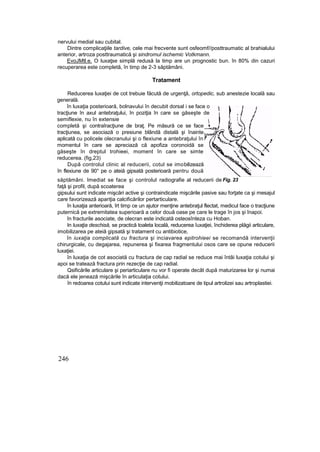 nervului medial sau cubital.
Dintre complicaţiile tardive, cele mai frecvente sunt osfeomf//posttraumatic al brahialului
anterior, artroza posttraumatică şi sindromul ischemic Votkmann.
EvoJMtl.e. O luxaţse simplă redusă la timp are un prognostic bun. în 80% din cazuri
recuperarea este completă, în timp de 2-3 săptămâni.
Tratament
Reducerea luxaţiei de cot trebuie făcută de urgenţă, ortopedic, sub anestezie locală sau
generală.
în luxaţia posterioară, bolnavului în decubit dorsal i se face o
tracţiune în axul antebraţului, în poziţia în care se găseşte de
semiflexie, nu în extensie
completă şi contraîracţiune de braţ. Pe măsură ce se face
tracţiunea, se asociază o presiune blândă distală şi înainte
aplicată cu policele olecranului şi o flexiune a antebraţului în
momentul în care se apreciază că apofiza coronoidă se
găseşte în dreptul trohieei, moment în care se simte
reducerea. (fig,23)
După controlul clinic al reducerii, cotul se imobilizează
în flexiune de 90° pe o ateiă gipsată posterioară pentru două
săptămâni. Imediat se face şi controlul radiografie al reducerii de
faţă şi profil, după scoaterea
gipsului sunt indicate mişcări active şi contraindicate mişcările pasive sau forţate ca şi mesajul
care favorizează apariţia calcificărilor pertarticulare.
în luxaţia anterioară, îrt timp ce un ajutor menţine antebraţul flectat, medicul face o tracţiune
puternică pe extremitatea superioară a celor două oase pe care le trage în jos şi înapoi.
în fracturile asociate, de olecran este indicată osteosînteza cu Hoban.
In luxaţia deschisă, se practică toaleta locală, reducerea îuxaţiei, închiderea plăgii articulare,
imobilizarea pe ateiă gipsată şi tratament cu antibiotice,
în iuxaţia complicată cu fractura şi inciavarea epitrohieei se recomandă intervenţii
chirurgicale, cu degajarea, repunerea şi fixarea fragmentului osos care se opune reducerii
luxaţiei.
în luxaţia de cot asociată cu fractura de cap radial se reduce mai întâi luxaţia cotului şi
apoi se tratează fractura prin rezecţie de cap radial.
Qsificările articulare şi periarticulare nu vor fi operate decât după maturizarea lor şi numai
dacă ele jenează mişcările în articulaţia cotului.
în redoarea cotului sunt indicate interventji mobilizatoare de tipul artrolizei sau artroplastiei.
246

Fig. 23
 