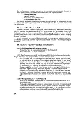 Ete pot fi provocate şi de alte traumatisme ale membrelor (contuzii, luxaţii), Semnele de
certitudine (siguranţă} atestă prezenţa fracturii. Ele sunt reprezentate de:
*mobilitate anormală;
*crepitaţie osoasă;
• întreruperea continuităţii osoase;
• intrasmisibiiitaîea mişcărilor.
Semnele de certitudine sunt prezente numai în fracturile complete cu deplasare. In tacturile
incomplete ca si în cele angrenate semnele de certitudine lipsesc, fiind prezente numai semnele
de probabilitate.
3.4. Examenul radiologie standard
Examenul radiologie standard - faţă şi profil - este criteriul absolut pentru a stabili existenţa
fracturii, sediul ei, forma iraectului de fractură şi prezenţa şi tipul deplasărilor Radiografiile
trebuie executate pe filme mari, care să cuprindă întreg segmentul de membru, de faţă şi
profit, cu articulaţiile supra şl subiacente, în cazuri de incertitudine se vor efectua incidenţe
oblice şî tomografii,
Uneori tomografia computerizată este necesară pentru a aprecia reala complexitate a
unei fracturi sau existenţa unor mici fragmente încarcerate în articulaţie si invizibile pe radiografia
standard.
3.5. Clasificarea fraciurilorsQ face după mai multe criterii:
3.5.1, în funcţie de lezarea învelişului cutanat:
- fracturi închise - cu păstrarea integrităţii învelişului cutanat;
- fracturi deschise - cu plagă tegumentarâ.
3.5.2, Clasificarea prognostică legată de posibilităţile de deplasare ulterioară a
fragmentelor fracturare, cu posibilitatea apariţiei unor complicaţii:
- fracturi stabile - sunt fracturile care după imobilizare (aparat ghipsat, aparat ortopedic)
nu mai prezintă risc de deplasare. Fracturile incomplete (fisuri, fracturi "în lemn verde"
la copii) suni fracturi stabile. De asemenea, fracturile transversale ale gambei, odată
reduse şi imobilizate sunt stabile, căci forţa musculară determină o compactare a
focarului de fractură; fracturile angrenate sunt de asemenea stabile;
- fracţyij JogţabJie - sunt acele fracturi care prezintă un risc important de deplasare
secundară după reducere şi imobilizare ghipsată. Este necesară o manevră
(ortopedică sau chirurgicală) în plus pentru stabilizarea lor. Fracturile oblice, spiroîde,
cominuiive - reduse şi imobilizate în aparat ghipsat, se pot deplasa secundar sub
acţiunea contracţiei musculare care face ca fragmentele fracturare să alunece între
ele.
3.5.3, în funcţie de structura osului fracturat:
- fractura pe os sănătos produsă printr-un traumatism violent asupra unui os cu o
structură normală;
- fractura pe os patologic. Orice proces patologic care diminuează densitatea osoasă
(osteoporoza) sau înlocuieşte masa osoasă (proces prolîferatîv benign sau malign,
proces înfecţios) slăbeşte rezistenţa mecanică a osului. La un traumatism minim un
astfel de os cu rezistenţă mecanică scăzută se poate fractura (fig.20).
30
 