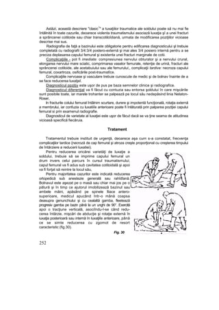 Astăzi, această descriere "clasic
1
" a tuxaţiilor traumatice ale soldului poate să nu mai fie
întâlnită în toate cazurile, deoarece violenta traumatismului asociază luxaţia şî a unei fracturi
a sprâncenei cotiloide sau chiar transcotiloîdiană, urmata de modificarea poziţiilor vicioase
descrise mai sus.
Radiografia de faţă a bazinului este obligatorie pentru edificarea diagnosticului şl trebuie
completată cu radiografii 3/4:3/4 postero-externă şi mai ales 3/4 posiero internă pentru a se
preciza deplasarea capului femural şi existenta unei fracturi marginale de cotii.
Complicaţiile - pot fi imediate: compresiunea nervului obturator şi a nervului crural,
elongarea nervului mare sciatic, comprimarea vaselor femurale, retenţie de urină, fracturi ale
sprâncenei cotiloide, ale acetabuiului sau ale femurului;, complicaţii tardive: necroza capului
femural, coxartroza, osificările post-traumatîce.
Complicaţiile nervoase şi vasculare trebuie cunoscute de medic şi de bolnav înainte de a
se face reducerea luxatjeî.
Diagnosticul ppzjtjy este uşor de pus pe baza semnelor clinice şi radiografice.
Diagnosticul diferenţial va fi făcut cu contuzia sau entorsa şoldului în care mişcările
sunt posibile toate, iar marele trohanter se palpează pe tocul său nedepăsind linia Nelaton-
Roser,
In fracturile colului femural întâlnim scurtare, durere şi impotentă funcţională, rotaţia externă
a membrului, iar confuzia cu luxatiiîe anterioare poate fi înlăturată prin palparea poziţiei capului
femural si prin examenul radiografie.
Diagnosticul de varietate al luxaţiei este uşor de făcut dacă se va ţine seama de atitudinea
vicioasă specifică fiecăruia.
Tratament
Tratamentul trebuie instituit de urgenţă, deoarece aşa curn s-a constatat, frecvenţa
complicaţilor tardice {necroză de cap femural şi atroza creşte proporţional cu creşterea timpului
de întârziere a reducerii luxatiei).
Pentru reducerea oricărei varietăţi de luxaţie a
soldului, trebuie să se imprime capului femural un
drum invers celui parcurs în cursul traumatismului;
capul femural va fi adus sub cavitatea cotiloidală şi apoi
va fi forţat să reintre la locul său,
Pentru majoritatea cazurilor este indicată reducerea
ortopedică sub anestezie generală sau rahîdîană.
Bolnavul este aşezat pe o masă sau chiar mai jos pe o
pătură şi în timp ce ajutorul imobilizează bazinul sau
ambele mâini, apăsând pe spinele îliace antero-
superioare, medicul apucând într-o mână coapsa
deasupra genunchiului şi cu cealaltă gamba, fleetează
progresiv gamba pe bazin până la un unghi de 90°. Exercită
apoi o tracţiune verticală, asociîndu-î-se când redu-
cerea întârzie, mişcări de abducţie şi rotaţie externă în
iuxaţia posterioară sau internă în luxaţiiîe anterioare, până
ce se simte reducerea cu zgomot de resort
caracteristic (fig.30).
Fig. 30
252
 