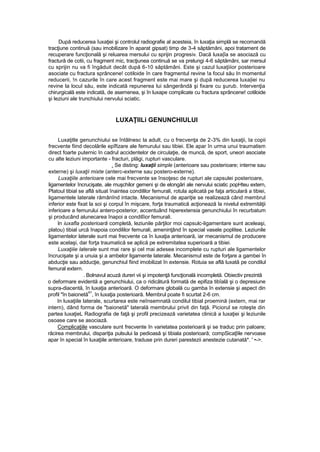 După reducerea îuxaţiei şi controlul radiografie al acesteia, în luxaţia simplă se recomandă
tracţiune continuă (sau imobilizare în aparat gipsat) timp de 3-4 săptămâni, apoi tratament de
recuperare funcţională şi reluarea mersului cu sprijin progresiv. Dacă luxa|îa se asociază cu
fractură de cotii, cu fragment mic, tracţiunea continuă se va prelungi 4-6 săptămâni, sar mersul
cu sprijin nu va fi îngăduit decât după 6-10 săptămâni. Este şi cazul luxaţiiior posterioare
asociate cu fractura sprâncene! cotiloide în care fragmentul revine !a focul său In momentul
reducerii, !n cazurile în care acest fragment este mai mare şi după reducerea luxa|iei nu
revine la locul său, este indicată repunerea lui sângerândă şi fixare cu şurub. Intervenţia
chirurgicală este indicată, de asemenea, şi în luxape complicate cu fractura sprâncene! cotiloide
şi leziuni ale trunchiului nervului sciatic.
LUXAŢIILi GENUNCHIULUI
Luxaţitle genunchiului se întâlnesc la adult, cu o frecvenţa de 2-3% din luxaţii, Ia copii
frecvente fiind decolările epîfizare ale femurului sau tibiei. Ele apar în urma unui traumatism
direct foarte puternic în cadrul accidentelor de circulaţie, de muncă, de sport, uneori asociate
cu alte leziuni importante - fracturi, plăgi, rupturi vasculare.
. Se disting: luxaţii simple (anterioare sau posterioare; interne sau
externe) şi luxaţii mixte (anterc-externe sau postero-externe).
Luxaţiile anterioare cele mai frecvente se însoţesc de rupturi ale capsulei posterioare,
ligamentelor încrucişate, ale muşchilor gemeni şi de elongări ale nervului sciatic popHteu extern,
Platoul tibial se află situat înaintea condililor femurali, rotula aplicată pe faţa articulară a tibiei,
ligamentele laterale rămânînd intacte. Mecanismul de apariţie se realizează când membrul
inferior este fixat la soi şi corpul în mişcare, forţa traumatică acţionează la nivelul extremităţii
inferioare a femurului antero-posterior, accentuând hiperextensia genunchiului în recurbatum
şi producând alunecarea înapoi a condilîior femurali.
In iuxafla posterioară completă, leziunile părţilor moi capsulc-ligamentare sunt aceleaşi,
platou) tibial urcă înapoia condililor femurali, ameninţând în special vasele poplitee. Leziunile
ligamentelor laterale sunt mai frecvente ca în luxaţia anterioară, iar mecanismul de producere
este acelaşi, dar forţa traumatică se aplică pe extremitatea superioară a tibiei.
Luxaţiiie laterale sunt mai rare şi cel mai adesea incomplete cu rupturi ale ligamentelor
încrucişate şi a unuia şi a ambelor ligamente laterale. Mecanismul este de forţare a gambei în
abducţie sau adducţie, genunchiul fiind imobilizat în extensie. Rotuia se află luxată pe condilul
femural extern.
. Bolnavul acuză dureri vii şi impotenţă funcţională incompletă. Obiectiv prezintă
o deformare evidentă a genunchiului, ca o ridicâtură formată de epifiza tibîală şi o depresiune
supra-diacentă, în luxaţia anterioară. O deformare globală cu gamba în extensie şi aspect din
profil "în baionetă
41
, în luxaţia posterioară. Membrul poate fi scurtat 2-6 cm.
In luxaţiile laterale, scurtarea este neînsemnată condilul tibial proemină (extern, mai rar
intern), dând forma de "baionetă" laterală membrului privit din faţă. Piciorul se roteşte din
partea luxaţieL Radiografia de faţă şi profil precizează varietatea clinică a luxaţiei şi leziunile
osoase care se asociază.
Complicaţiile vasculare sunt frecvente în varietatea posterioară şi se traduc prin paloare;
răcirea membrului, dispariţia pulsului la pedioasă şi tibiala posterioară; compSicaţîile nervoase
apar în special în luxaţiile anterioare, traduse prin dureri parestezii anestezie cutanată*. ' •->.
 