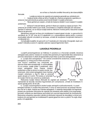 se va face cu fracturile condililor femurali şi ale tuberozităţîfor
femurale.
Luxaţia se reduce de urgenţă sub anestezie generală sau rahidiană prin:
• tracţiune lentă a tibiei pe femur însoţită de o flexiune progresivă a gambei şi o
presiune manuaiă directă pe partea proeminentă tibială în luxaţiiie anterioare;
* flexia gambei pe coapsă, urmată de tracţiune distală în axul coapsei în iuxaţiiie
posterioare;
» bolnavul în decubit lateral, gamba în ftexie pe coapsă şi coapsa pe bazin. Prin
presiune pe condiluî extern şi pe rotulă, concomitent cu creşterea abducţiei prin aducerea
gambei în extensie, se va reduce luxaţia externă. Manevre inverse pentru reducerea luxaţiei
interne de genunchi.
Menţinerea reducerii se face prin imobilizarea în aparat gipsat circular, cu genunchiul în
semiflexie de 15°-20° timp de 2-3 săptămâni cu o supraveghere atenta pentru a preveni
eventualele tulburări circuiatorii şi nervoase, urmată de recuperare funcţională intensivă în
următoarele luni,
Complicaţiile luxaţiiSor de genunchi vor fi rezolvate prin intervenţie chirurgicală, după cum
poate fi indicată şi sutura în urgenţă a planului capsulo-ligamentar intern.
LUXAŢIILE PICIORULUI
Luxaţii!0 periastragalienee se întâlnesc în practică cu o frecvenţă variabilă, deoarece
astragalul este puternic menţinut în scoaba tibio-perinieră prin ligamentele tibio-calcaneene şi
:
peroneo-calcaneene în afară de ligamentele proprii tibso şi peroneo-astragaiiienen
a. Luxaţia tibio-astragaliană ~ Din aceste considerente anatomice, luxaţia simplă a j
astragalului cu întreg piciorul fără asocierea
unei fracturi maleolare sau marginale aie
pilonului tibial este excepţională, în eventualitatea
că s-a produs, iuxaţia poate fi posterioară, când
corpul astragalului trece înapoia marginii
posterioare a tibiei şi piciorul va apare scurtat, sau
anterioară, când corpul astragalului trece înaintea
marginii anterioare a (fig.31) tibiei şi piciorul
apare alungit şi In echin. Pot exista şi variantele
de luxaţie internă sau externă şi posterioare.
Reducerea luxaţiei trebuie efectuată de urgenţă sub anestezie, pericolul fiind
reprezentat de leziunile necrotice tegumentare prin compresiune, urmată de imobilizare în
aparat gipsaţj pentru 30 de zile,
b, Luxaţia subastragaltană (dubla luxaţie astragaîo-scafocalcaneană). In acest
astragaiul rămâne în scoaba tibio-peronieră, în timp ce restul piciorului se luxează înăuntru
sau mai rar în afară, înapoia sau înaintea astragalului. în absenţa interpoziţiilor de fragmente
osoase sau tendioase reducerea de urgenţă sub anestezie este stabila şi de prognopstjp;
favorabil, evîtându-se deschiderea secundară prin necroză tegumentară de compresiune!
Reducerea ortopedica (apucând călcâiul şt efectuânâ mişcarea de descălţare a cizmei prin
tracţiune din axul gambei) se imobilizează în aparat gipsat de mers cu pidoru? fa ungfu drept
pentru 4-6 săptămâni.
264
.31
 