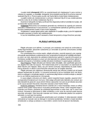 Luxaţia totală divergentă (40%) se caracterizează prin deplasarea în sens conirar a
coloanei şi a spatulei, cu varietăţile: divergentă, forma tarstană pură (fig.32 b) şi forma columne*
spatulară (fig.32 c). Piciorul apare scurtat, dar foarte lăţit la nivelul bazei metatarsieneior.
Luxaţiile izolate ale metatarsieneior a primului rnetarsiart (fig.32 d) sau izolată plantara
externă a celui de al cincilea metatarsian (fig.32 c)
Examenul radiografie de faţă şi profil permite diagnosticul atât al varietăţii de luxaţie, cât
şi al leziunilor osoase asociate.
Tratament Reducerea sub anestezie generală sau rahidiană de urgenţă prin extensie
manuală a metatarsianului în axul piciorului, cu contraextensie aplicată pe gambă şi presiune
Sa baza metatarsieneior luxate In sens invers deplasării,
Imobilizarea în aparat gipsat pentru patru săptămâni în luxaţîtle simple, şi de 6-8 săptămâni
în luxaţiiîe asociate cu fracturi ale metatarsieneior.
In caz de instabilitate poate fi necesară o fixare temporară cu broşa Kirschner percutaţi
PLĂGILE ARTICULARE
Plăgile articulare sunt definite, în principal, prin existenţa unei soluţii de continuitate Ia
nivelul tegumentelor, ţesuturilor subiacente şi a sinovialei ce permite comunicarea cavităţii
articulare cu exteriorul.
Prin posibilitatea de a evolua septic, plăgile articulare prezintă aspectul unei urgenţe
chirurgicale asemănătoare a abdomenului acut, prognosticul funcţional (al mobilităţii articulare)
şi uneori cei vital, depinzând de calitatera tratamentului aplicat în urgentă (chirurgical cuj
închiderea cavităţii articulare) şi uneori cel vital depinzând de calitatea tramentului aplicat în
urgenţă (chirurgical cu închiderea cavităţii articulare) imobilizare în aparat gîpsat, antibiotice/
Etjo,E^tQgenie, Piăgiie articulare pot interesa toate articulaţiile, cele superficiale (genunchi,
cot, degete) fiind cele mai expuse. Pot fi determinate printr~un traumatism ce acţionează din
afară înăuntru prin înţepare, tăiere, sau prin strivire (contuzie). Deschiderea se poate realiza
însă şi dinăuntru în afară în cazul fracturilor articulare sau al îuxaţîilor deschise.
Plăgile articulare prin înţeparecu dimensiunile reduse ale orificiului cutatant pot să treacă
adesea neobservate de bolnav, în momentul producerii şi să se manifeste clinic mai târziu,
când s-a adăugat o complicaţie septică, în asemenea plăgi trebuie urmărită evoluţia cu atenţie î
şi a nu se întârzia explorarea lor chirurgicală.
în cazul plăgilor articulare prin tăiere, având marginile lineare regulate, aspectul clinic
1
şi prognosticul funcţional sunt mai bune. Când plaga articulară este datorată unei contuzii, ea j
este deosebit de gravă din cauza strivirii întinse a ţesuturilor moi care se pot sfacela secundar;
şi din cauza asocierii frecvente a leziunilor oasoase uneori foarte întinse.
Anatomie patologică, întinderea leziunii cutanate are o mare importanţă. Uneori un orificiu
cutanat minim poate masca leziuni musculare periarticulare întinse. Când marginile breşei '•
cutanate sunt lineare, pierderea de substanţă tegumentară nu este mare, dar în cazul unei
contuzii, formarea şi eliminarea tn zilele următoare a unor zone de necroză poate expune
secundar articulaţia. Când leziunile cutanate suni întinse, problemele plastice de acoperire
articulară, nu sunt uşor de rezolvat.
Leziunile părţilor moi subcutanate periarticulare sunt complexe: în afara ţesutului celulari
subcutanat şi muscular care se distruge în momentul accidentului, formând o masă necrotîcă;
amestecata cu sânge şi adesea cu corpi străini, există o'zonă de ţesuturi devitalizate,
266
 