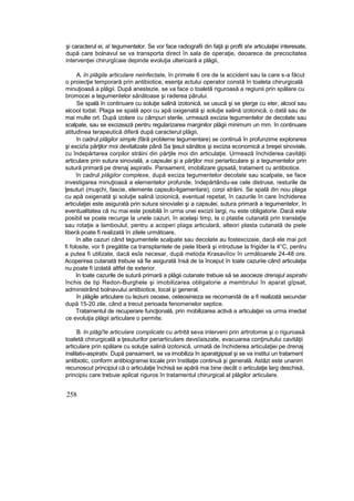 şi caracterul ei, a! tegumentelor. Se vor face radiografii din faţă şi profti a!e articulaţiei interesate,
după care bolnavul se va transporta direct în sala de operaţie, deoarece de precocitatea
intervenţiei chirurgîcaie depinde evoluţia ulterioară a plăgii,
A. în plăgile articulare neinfectate, în primele 6 ore de la accident sau la care s-a făcut
o proiecţie temporară prin antibiotice, esenţa actului operator constă în toaleta chirurgicală
minuţioasă a plăgii. După anestezie, se va face o toaletă riguroasă a regiunii prin spălare cu
bromocei a tegumentelor sănătoase şi raderea părului.
Se spală în continuare cu soluţie salină izotonică, se usucă şi se şterge cu eter, alcool sau
alcool todat. Plaga se spală apoi cu apă oxigenată şi soluţie salină izotonică, o dată sau de
mai multe ort. După izolare cu câmpuri sterile, urmează excizia tegumentelor de decolate sau
scalpate, sau se excizează pentru regularizarea marginilor plăgii minimum un mm. în continuare
atitudinea terapeutică diferă după caracterul plăgii,
în cadrul plăgilor simple (fără probleme tegumentare) se continuă în profunzime explorarea
şi excizîa părţilor moi devitalizate până Sa ţesut sănătos şi excizia economică a breşei sinoviale,
cu îndepărtarea corpilor străini din părţile moi din articulaţie. Urmează închiderea cavităţii
articulare prin sutura sinovială, a capsulei şi a părţilor moi periarticulare şi a tegumentelor prin
sutură primară pe drenaj aspirativ. Pansament, imobilizare gipsată, tratament cu antibiotice.
în cadrul plăgilor complexe, după exciza tegumentelor decolate sau scalpate, se face
investigarea minuţioasă a elementelor profunde, îndepărtându-se cele distruse, resturile de
ţesuturi (muşchi, fascie, elemente capsulo-ligamentare), corpi străini. Se spală din nou plaga
cu apă oxigenată şi soluţie salină izoionică, eventual repetat, în cazurile în care închiderea
articulaţiei este asigurată prin sutura sinovialei şi a capsulei, sutura primară a tegumentelor, In
eventualitatea că nu mai este posibilă în urma unei excizii largi, nu este obligatorie. Dacă este
posibil se poate recurge la unele cazuri, în acelaşi timp, la o ptastie cutanată prin translaţie
sau rotaţie a lamboulut, pentru a acoperi plaga articulară, alteori plasta cutanată de piele
liberă poate fi realizată în zilele următoare,
în alte cazuri când tegumentele scalpate sau decolate au fostexcizaie, dacă ele mai pot
fi folosite, vor fi pregătite ca transplantele de piele liberă şi introduse la frigider la 4°C, pentru
a putea fi utilizate, dacă esîe necesar, după metoda Krasaviîov în următoarele 24-48 ore.
Acoperirea cutanată trebuie să fie asigurată însă de Ia început în toate cazuriie când articulaţia
nu poate fi izolată altfel de exterior.
In toate cazurile de sutură primară a plăgii cutanate trebuie să se asocieze drenajul aspirativ
închis de tip Redon-Burghele şi imobilizarea obligatorie a membrului în aparat gîpsat,
administrând bolnavului antibiotice, local şi general.
în plăgile articulare cu leziuni osoase, osteosinieza se recomandă de a fi realizată secundar
după 15-20 zile, când a trecut perioada fenomenelor septice.
Tratamentul de recuperare funcţională, prin mobilizarea activă a articulaţiei va urma imediat
ce evoluţia plăgii articulare o permite.
B. In plăgi'le articulare complicate cu artrită seva interveni prin artrotomie şi o riguroasă
toaletă chirurgicală a ţesuturilor periarticulare devsîaiszate, evacuarea conţinutului cavităţii
articulare prin spălare cu soluţie salină izotonică, urmată de închiderea articulaţiei pe drenaj
inslilativ-aspirativ. După pansament, se va imobiliza în aparatgipsat şi se va institui un tratament
antibiotic, conform antibiogramei locale prin înstilaţie continuă şi generală. Astăzi este unanim
recunoscut principiul că o articulaţie închisă se apără mai bine decât o articulaţie larg deschisă,
principiu care trebuie aplicat riguros în tratamentul chirurgical al plăgilor articulare.
258
 
