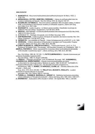 BIBLIOGRAFIE
1. BANKARTA.S. -Recurrentorhabitualdistocationsaftheshaufcierjoint- Br.Med.J.1923, 2,
1132-1133.
2. BERNAGEAUJ,, PATTEO., DEBEYREJ, FERRANEJ. ~ Interes du profil glenoidtert dans Ies
iuxations reddivantes de t'epaute - Rev.Chir.Orthop.1976, 82, {Supl.li) 142-147.
3. BLAZINA M.E, SATZMANJ.S. - Recurrent anterior sublitxation ofthe shoutderin atietics. A distinct
entity. tn:Proceedings of ;
the American academy of orthopedic surgeons, J.Bone Joînî Surg,
(Am.)1969, 51-A, 1037-1038.
4. BOUSQUET G. - Laxites du genou - Le tâsions graves recerttes. Classifcation et principe du
tralt&msnt, Rev.Chir.Orthop - Suppternent I, Torn 58-1972, 49-58.
5. BROCAA., HARTMANNH.~Contribution$ăt'6tudede$lux3ttonsderepaute-butl.SQc.Mai.tPaf$>
1890,4,312-336,416-423.
6. BURGHELE TH. - Patologie chirurgicală, vol.il, Ed.Med. Bucureşti, 1976.
7. DON ffDONOCHDE - Laxites du genou-Tehniques de reparation des lesions recentes. Rev. Chir.
Orthop, Supliment l, Tom,58-1972, 57-60,
8. GER&Eft CH. - Leş instabilitâs de f'ăpaufe. - Cahier d'erîsetgnement de la SOFCOT, nr.33, 1989.
9. HOVEUUSL. ~ Anterior dislocations of theshoulder in teenagers and Young adults. Fivayear
prognosts- J.Bone Juinî Surg, (Am.) 1987, 69-A, 393-399.
W.JOBEF.WJIBONEJ.E, JOBECM KVITNER.S, - Theshoulderînsports. Vol.2, In: C.A.
Rockwoud, RA.Matsert (eds), The shoulder - WB Saunders Company, ed, Philadelphia, 1990. 11,
NE£RC,S„ FOSTERC.S, - Inferior capsularshift for invoiuntary inferior anctrnultidirectîonallnstability
of the shoulder. A pretiminary report ~ J.Bone JoinîSurg. (Am) 1980, 62-A, 987-908.
Rev. Chir.Orthop. 1980, 66, 157-165. 1 3, PATTE D,BERNAGEAU J. - Epaules douloureuses par
accidents d'instabilites inaparents (EDI) -
Rev.Chir.Orthop., 1988, 74, (Suppl.l 1)259-283,
14. PROCA £ - "Patologie chirurgicală", voi.lli, Ed.Medicaiă, Bucureşti, 1987, 5.RODINEAUJ„
COURROUYJ.B., KRZENTOWSKiR. -• Epaules douloureusesetinstables par lesiort
du Bourrelet et du rebord gtenoidiens. Medicine du sports, 1980, 54,343-347, J
&.ROWEC.R,-
Dislocationsoftheshoulder. C.Rowe (ed.). The Shoulder Churchil! Livmgstone inc.,
ed.Edinbourg, 1988, 17, ROWEC., R. PiERCE&,S„ CLARK J.G. - Voluntary disloca tion of the
shouider - J. Bone Joinî
Surg. (Am), 1973, 55-A, 445-460, 1 8. TRILLAT A.O., DEJOUR H., ROULLETJ. - Luxation
recidivante de lepaule etles/oris du bourrelet
glenoidien- Rev. Chir. Orthop.1965 51, 525-544.
19. TURKELJ.L., PANIQM.W., MARSHALJ.L., GIRGISF. G. - Stabliizing mechanisms preventing
anterior disfocations of 'trte gtenohumerat joînt - J.Bone Joint Surg, {Am.) 1981, 83-A, 1208-1217,
20, WARREN R,F. - Subtuxations ofthe shouider in aîheits - Clin Sports Med. 1983, 2, 339-354.
 