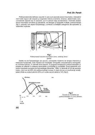 Prof, Gh. Panait
Politraumatismete definesc cazurile în care sunt asociate ieziuni traumatice, interesând
mat multe regiuni ale corpului şi organelor interne (craniene, toracice, abdominale) care,
considerate separat sau tn asociere, pun în pericol viaţa accidentatului. Victimele acestor
leziuni traumatice simultane şt polivalente, de etioiogie şi topografie multiplă, poiitraumaiizajii
(ftg.1), prezintă, sub aspect fiziopatotogic, o sinteză a corelaţiilor patogenice ale aparatelor şi
sistemelor implicate.
Fig.l
Politraumatizat asociere traumatism craniu, antebraţ, femur,
gambă
Datele noi de fiziopatotogie a(e şocului, conceptele moderne de terapie intensivă şi
reeducare funcţională, noiîe mijioace de investigaţii: tomografie computerizată şi echogratie,
au contribuit decisiv, în ultimele două decenii, ia progresul terapeuticii poiitraumatizaţilor şi
aceasta se reflectă în scăderea apreciabilă a morbidităţii şi mortalităţii. După statisticile unor
centre importante europene de traumatologie (Muischler, 1996), în deceniile al 5-6 ale secolului
nostru, mai muit de 60% din politraumatizaţi mureau în stare de şoc şi insuficienţă renală,
astăzi cifrele au scăzut până la 20% şi în unele servicii până la 14% (fig.2).
too
90 80 TO-
60-
S
°' 40
30 20 10
1950 1960 1970 1S60
1990
Fig.2
Cauzele de mortalitate ale
pol/traumatizaţilor în cursul ultimelor
decenii
aeo
 