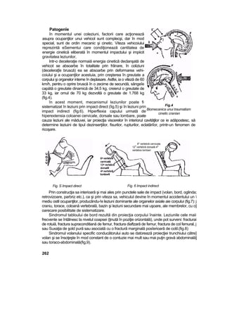 Patogenîe
în momentul unei coleziuni, factorii care acţionează
asupra ocupanţilor unui vehicol sunt complecşi, dar în mod
special, sunt de ordin mecanic şi cinetic. Viteza vehicoiului
reprezintă eSementui care condiţionează cantitatea de
energie cinetică eliberată în momentul impactului şi impiicit
gravitatea leziunilor,
Intr-o deceleraţie normaiă energia cinetică declanşată de
vehicot se absoarbe în totalitate prin frânare, în coliziuni
(deceleraţîe bruscă) ea se absoarbe prin deformarea vehi-
coiului şi a ocupanţilor acestuia, prin creşterea în greutate a
corpului şi organelor interne în deplasare. Astfei, ia o viteză de 60
km/h, pentru o oprire bruscă în o zecime de secundă, sângeîe
capătă o greutate dinamică de 34,5 kg, creierul o greutate de
33 kg, iar omul de 70 kg dezvoltă o greutate de 1.768 kg
(fig.4).
în acest moment, mecanismul leziunilor poate fi
sistematizat în leziuni prin impact direct (îig.5) şi în leziuni prin
impact indirect (fig.6). Hiperflexia capului urmată de
hiperextensia coloanei cervicale, dorsale sau lombare, poate
cauza leziuni ale măduvei, iar proiecţia viscerelor în interiorul cavităţilor ce ie adăpostesc, să
determine leziuini de tipul dezinserţiilor, fisurilor, rupturilor, eclatâriîor, printr-un fenomen de
ricoşare.
Fig. S Impact direct Fig. 6 Impact indirect
Prin construcţia sa interioară şi mai ales prin punctele sale de impact (volan, bord, oglinda;
retrovizoare, parbriz etc.), ca şi prin viteza sa, vehiculul devine în momentul accidentului un 
mediu ostil ocupanţilor, producându-!e leziuni dominante ale organelor axiale aie corpului (fig.7): j
craniu, torace, coloană vertebrală, bazin şi leziuni secundare mai uşoare, ale membrelor, cu o]
oarecare posibilitate de sistematizare.
Sindromul tabloului de bord rezultă din proiecţia corpului înainte. Leziunile cele maii
frecvente se întâlnesc la nivelul coapsei (ţinută în poziţie orizontală), unde pot surveni: fracturai
de rotuiă, fractura supraconditiană de femur, fractura diaftzară de femur, fractura de col femural, j
sau Suxaţia de şold pură sau asociată cu o fractură marginală posîerioarâ de cotil.(fig.8)
Sindromul volanului specific conducătorului auto se datorează proiecţiei trunchiului către]
volan şi se însoţeşte în mod constant de o contuzie mai mult sau mai puţin gravă abdominală]
sau toraco-abdominală(fig,9).
262
Fig.4
Biomecanica unui traumatism
cinetic cranian
6" vertebră cervicala
12
3
vertebră dorsală 4
a
vertebra lombari
 