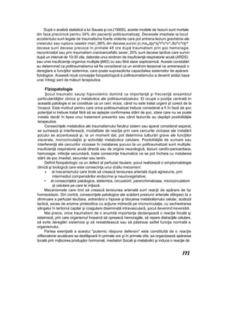 După o analiză statistică a lui Sauaia şi coi.(19950), aceste modele de îeziuni sunt mortale
din faza preciinică pentru 34% din pacienţii politraumatizaţi. Decesele imediate ia locul
accidentului sunt legate de traumatisme foarte violente care pot antrena leziuni gravîstme ale
creierului sau ruptura vaselor mari;,66% din decese,survin jn,mewdjy^sj^i^c^c^>8o^c^nţr^
decese sunî decese precoce în primele 48 ore după traumatism prin şoc hemoragie
necontroiabit sau prin traumatism cranioencefalîc sever; 20% sunt decese tardive care survin
după un interval de 10-30 zile, datorate unui sindrom de insuficienţă respiratorie acută (ARDS)
sau unei insuficienţe organice multiple ţiMO) cu sau fără stare septicemicâ. Aceste constatări
au determinat ca politraumatismui să fie considerat ca un sindrom lezaonal ce antrenează o
dereglare a funcţiilor sistemice, care poate suprasolicita capacitatea sistemelor de apărare
fiziologice. Această nouă concepţie fiziopatoîogicâ a politraumatismuîui a devenit astăzi baza
unei întregi serii de măsuri terapeutice.
Fîziopatologie
Şocul traumatic sau/şi hipovoiemic domină ca importanţă şi frecvenţă ansambiul
particularităţilor clinice şi metabolice ale politraumatizatului. El ocupă o poziţie centrală tn
această patologie si se constituie ca un cerc vicios, când nu este tratat urgent şî corect de la
început. Este motivul pentru care orice politraumatizat trebuie considerat a fi în fază de şoc
potenţial si trebuie tratat fără să se aştepte confirmarea stării de şoc, stare care nu se poate
instala decât în lipsa unui tratament preventiv sau când leziunile au depăşit posibilităţile
terapeutice.
Consecinţele metabolice ale traumatismului fiecărui sistem sau aparat considerat separat,
se sumează şi interferează, modalitate de reacţie prin care cercurile vicioase ale instalării
şocului se accentuează şi, îa un moment dat, pot determina tulburări grave ale funcţiilor
viscerale, microcirculaţîei şi activităţii metabolice celulare. Posibilităţile de sumare sau
interferenţă ale cercurilor vicioase în instalarea şocuiui la un politraumatizat sunt multiple:
insuficienţă respiratorie acută directă sau de origine neurologică, leziuni cardîo-pericardiace,
hemoragie, infecţie secundară, toate consecinţe traumatice ce se pot încheia cu instalarea
stării de şoc imediat, secundar sau tardiv.
Definit fiziopatoîogic ca un defect al perfuziei tisulare, şocul realizează o simptomatologie
clinică şi biologică care este consecinţa unui dublu mecanism:
» al mecanismului care tinde să crească tensiunea arterială după agresiune, prin
intermediul compensărilor endocrine şi neurovegeîative;
• al consecinţelor patologice, ststemtce, circuiaîoriî, parenchimatoase, microcirculatorii
şt celulare pe care le iniţiază.
Mecanismele care tind să crească tensiunea arterială sunî reacţii de apărare de tip
homeostazic. Din contră, consecinţele patologice ale scăderii presiunii arteriale sfârşesc la o
diminuare a perfuziei tisuSare, antrenând o hipoxie şi blocarea metabolismului celular, acidoză
lactică, exces de enzime proteoiitice cu acţiune indirectă pe microcirculaţie, cu sechestrarea
sângelui în teritoriul capilar şi coagulare diseminată intravasculară, şocul devenind ireversibil.
Mai precis, orice traumatism de o anumită importanţa declanşează o reacţie focală şi
sistemscă, prin care organismul încearcă să oprească hemoragiile, să repare distracţiile celulare,
să evite dereglări sistemice şi să restabilească sau să păstreze astfel funcţia normală a
organismului.
Partea esenţială a acestui "puternic răspuns defensiv" este constituită de o reacţie
irtflamatorie acutăcare se desfăşoară în primele ore şi în primele ziîe; ea organizează apărarea
locală prin mijlocirea produşilor hormonali, mediatori Socali şi metabolici şi induce o reacţie de
m
 