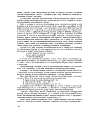 apărare a organelor "cheie" cum de exemplu este ficatul. Muît timp nu s-a cunoscut mecanismul
prin care mesajul mecanic traumatic, ca factor declanşator, este transformat în mesaj bioîogic
de reparare a! ieziunilor traumatice,
Orice agresiune traumatică asupra ţesuturilor organismului determină imediat o reacţie
de apărare locatâ ale cărei elemente de tip vascular, sangvin, citologic, metabolic şt mecanic
se organizează într-un proces de tip inflamator.
Astăzi se cunoaşte că primul eveniment după agresiune este o ischemie reflexă, urmată
de elaborarea de amine biogene (histamină, serotininâ etc.) care prcţduc o vasodîlaîaţie urmată
de permeabilitate capilară crescută şi edern local postraumatîc. în următoarele ore au ioc
fenomene complexe de coordonare şi comunicare intercelulară realizate prin mediatori locali,
în care roiu! central îl ocupă prostagîandinele şi citokinele. Eter provin din factori celulari majori,
care intră în acţiune în această primă perioadă a reacţiei inflamatorii, Mastocîtele, eozinofiiele
şi monociieîe cu localizare în dermui zonei traumatizate eliberează, ca mediatori, histamina,
seroionîna, triptaza, chinaze şi carboxipeptidaze care acţionează, amplificând vasodilataţia şi
permeabilitatea capilară, determinând edemul post traumatic, dar, în aceiaşi timp, acţionând
şi asupra celulelor ţintă, prin intermediul receptorilor de membrană, care în cascadă, acţionează
multe serii celulare tinere, iar acestea reacţionează prin proliferare, diferenţiere, activare şi
migrare celulară până ia macroface, osteoctaste, ftbroblaste, osteoblaste etc.
în primele 72 ore după traumatism, aceste fenomene conduc !a izolarea zonei agresionate
de restul circulaţiei sistemice, de restul organismului, printr-un proces de izolare, cunoscut şi
sub numele de "sigilare" determinat de trei factori:
• microtrombozarea vasculară îeucocitarâ
• bariera febrino-leucocitară
• microtromboza limfatică
în aceiaşi timp, activitatea în cascadă a seriilor celulare tinere, hematopoetice şi
mezenchinafe se realizează prin intermediul interîeuchinei 4 (IL-4) care stimulează limfocitele
T-2 pentru a produce mai multe citokine, cu rolul de a întreţine şi amplifica reacţia inflamatorie
în desfăşurare.
Prosiagîandineie şi citockineie, în faza de reacţie inflamatorie sistemică, sunt principalii
factori locali care reglează proliferarea, diferenţierea şi coordonarea iiniilor celulare.
In primele 72 ore, administrarea de indometacin (antiinflamator), inhibitor puîernmic al
cicloxigenezeî, enzima care mediază sinteza prostaglandînelor cu punct de plecare acidul
arahidonic, întrerupe fenomenul patologic şi este efectiv, în controlul inflamaţiei.
Dacă răspunsul inflamator sistemic nu este întrerupt, procesul de reparare începe după
primele 24-48 ore de la agresiune şi reuneşte în dinamica sa trei faze:
1. faza precoiagenică cu durata de aprox,5-6 zile
2. faza coiagenîcă tânără - între a 6-21 zi
3. faza maturării colagenului cu limita până la 6 luni
Evoluţia procesului inflamator este influenţată de: agentul etiologic ai agresiunii şi
reactivitatea organismului, care ia rândul său depinde de un complex de factori: starea
morfofuncîională a zonei agresionate, tiput şi calitatea intervenţiei terapeutice etc.
La pacientul politraumatizat, leziunile tisulare întinse, şocui hipovoîemic hemoragie foarte
marcat şi sindromul de reperfuzie ischemică, pot să constituie în final o încărcătură traumatică
intensă, să antreneze escaladarea sistemică a reacţiei inflamatorii acute, să depăşească
capacitatea sistemelor de autoapărare ale organismului (ftg.10).
Această reacţie inflamatorie generalizată (SIRS: "Systemic inflamatory response syndrom")
reprezintă o perturbare complexă a sistemelor inflamatorii, imunologice, hematologice şi
266
 