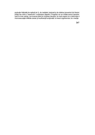 producţie întârziată de radicali de 02, de mediatori Jezionait şi de citokine (provenind din fracturi,
pSăgi sau dintr-o "reperfuzie" a aparatului digestiv). Progresiv se vor instala ieziuni hipoxtce,
care ia nivei celular, pot avansa până la moartea celuieior; la nivel organic la o disfuncţie a
microvascuiaţiei infiltrate ceiular şi insuficienţă funcţională; !a niveiuî organismului, la o reacţie
267
 