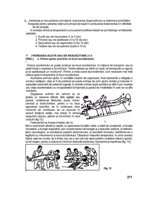 [L i; Asistenţa şi resuscitarea simultană, precizarea diagnosticului şi stabiiirea priorităţilor
îîrurgicale pentru salvarea vieţii sunt principii de bază în conducerea tratamentului în diferitele
de de evoluţie.
în evoluţia clinică şi terapeutică a unui pacient pofitraumatizat se pot distinge următoarele
perioade:
1. Acută sau de resuscitare (1 ia 3 ore)
2. Primară sau de stabilizare (3 la 72 de ore)
3. Secundară sau de regenerare (3 Sa 15 zile)
4. Terţiara sau de recuperare (după a 15 zi).
"l l PERIOADA ACUTĂ SAU DE RESUSCITARE (1-3
ORE) j a. Primul ajutor preclinic la locul accidentului.

; Drama accidentului se poate produce pe locul accidentului, în mijlocul de transport, sau la
spital După o expresie a Sui Arnaud, "foarte adesea se ridică un iezat, se transportă un agonic
şi se spitalizează un muribund". Pentru a evita acest deznodământ, sunt necesare mai întâi
câteva gesturi terapeutice îa focul accidentului.
Acordarea primului ajutor, în condiţiile noastre de organizare, încă reprezintă o obligaţie a
oricărui cetăţean, deşi ar fi de preferat să existe echipe de prim ajutor dotate şi instruite în
aspectele reanimării de extremă urgenţă, în primele minute după accident se afiă în joc moartea
sau viaţa accidentatului cu incapacitatea funcţionată şi gradul de invaliditate în care se va afla
mai târziu.
Degajarea victimei din vehicot se va
ţealiza cu manevre blânde, fără agitaţie sau
panică, evrtându-se flexiunea axuiui cranio-
cervicaî şi dorso-îombar, pentru a nu risca
agravarea ieziunîlor, iar în continuare orice
manevră de mobilizare se va executa în
sensul tracţiunii axiale, mai precis în sensul
asigurării capului, gâtului şi trunchiului în axul
corpului (fig.12).
Tratamentul va începe imediat, dar nu ff
-
fără o examinare atentă şi rapidă, cu aprecierea funcţiilor vitele: a stării de conştientă, a funcţiei
circulatorii, a funcţiei respiratorii, prin consemnarea hemoragiei şi a leziunilor externe, a! deficien-
ţelor neurologice, ai rezultatului paipării abdomenului, ai ascultării toracelui, stabilindu-se o
legătură cu mecanismul şi locul accidentului. Obiectivul măsurilor terapeutice, în urma acestui
btîanţ, este de a evita, de a limita, sau de a opri cât mai rapid posibil o scădere critică a aportu-
iut de oxigen, pentru a reduce la minimum leziunile ischemice, hipoxemia şt reperfuzia (fig. 13),
Fig. 13
271
 