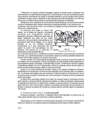 Traîamentu! va include controlul hemoragiei, perfuzia cu lichide pentru menţinerea voie
administrarea de catecholamine (dopamină), noradrenaiină în caz de insuficientă presiuni
după perfuzie, administrare de oxigen şi ventilaţie asistată în caz de situaţie critică (oprire^
respiratorie, Aceste măsuri vizează de a reda pacientul apt să fie transportat în cel mai scuf
timp şi de a-i ameliora cât se poate de mult prognosticul apropiat şi îndepărtat.
Menţinerea unei ventilaţii bune pulmonare primează terapeutic, iar pericolulanoxîehaf
evitat prin degajarea căilor aeriene superioare şi respiraţie asistată, în caz de pneumotc
comprestv, sau hemotorax masiv, se va institui de urgenţă, pe locul accidentului, drenajti
toracic prin minitoracotomie.
în prezenţa unei piâgî cu leziuni ale
vaselor, se va realiza de urgenţă o hemostază
provizorie prin compresiune directă şi
pansament compresiv, evttându-se garoul dacă se
poate, notându-se ora, dacă s-a pus, pentru
maximum o oră şi jumătate. După aplicarea unui
pansament steri! tuturor plăgilor, se vor reduce
fracturile şi se vor imobiliza provizoriu.
Accidentatul va fi apoi transportat cât mai
urgent îa centru! de traumatologie cei mai
apropiat, fiind aşezat pe un brancard, în decubit
iateral dacă nu este conştient (fig.14),
sau în decubît dorsal şi cu o imobilizare provizorie adecvată în cazul fracturilor de coloană
cervicală. La un pacient traumatizat cu traumatism cranian şi o tensiune arterială sistolică mai
mari de 140 mrrtHg, toracele va fi menţinut mat ridicat
în toate cazurile vor fi luate măsurile de deşocare pentru a preveni ca şocul traumatic să
se instaleze sau să se agraveze în timpui transportului, pe toată această durată asigurându-se
supravegherea pulsului, respiraţiei, a coloraţiei feţei, buzeior, urmărindu-se aspectu! pupilelor
şi sângerarea plăgilor. Nu vor fi abandonate, îuându-se aceleaşi măsuri de prim-ajutor şi
pentru cazurile aparent pierdute, aflate în comă sau sincopă.
După ce s-a reuşit stabilizarea funcţiilor vitale şi s-a asigurat analgezia necesară,
accidentatul va fi transportat în Centrul de traumatologie cel mai apropiat, fără a se depăşi o
oră. în prezenţa hemoragiilor greu de controlat la nivelul toracelui şi al abdomenului, se va
renunţa la acest concept în favoarea unei scurte prelungiri a timpului pe locul accidentului
pentru hemostază,
în ultimul timp importanţa utilizării unui mijloc de transport rapid în acordarea primului
ajutor preclinic a devenit evidentă. Elicopterul şt salvările, ca mijloc de transport, dotate special
cu aparatură de reanimare, au determinat o creştere a razei de acţiune în acordarea primuiui
ajutor (300 km), dar In primul rând o scădere a intervalului de timp iiber de orice terapie {15
minute), a timpului de salvare (50 minute) şi a timpului până la primele îngrijiri chirurgicale la
180 minute.
b. Tratamentul în faza clinică - în camera de gardă
Echipa de anestezie - reanimare, în aşteptare dacă a fost înştiinţată, va continua sau va
iniţia urgent primele măsuri de reanimare a poliîraumatizatului.
Reanimarea ca prim obiectiv al întregit echipe de gardă şi primă etapă importantă de
tratament calificat ai unui politraumatizat se desfăşoară practic după următorul algoritm:
272
Fig. 14
Aşezarea pe un brancard
 