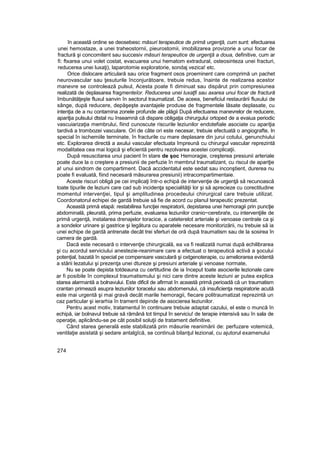 în această ordine se deosebesc măsuri terapeutice de primă urgenţă, cum sunt: efectuarea
unei hemostaze, a unei traheostornii, pieurostomii, imobilizarea provizorie a unui focar de
fractură şi concomitent sau succesiv măsuri terapeutice de urgenţă a doua, definitive, cum ar
fi: ftxarea unui volet costat, evacuarea unui hematom extradural, osteosinteza unei fracturi,
reducerea unei luxaţi), laparotomie exploratorie, sondaj vezica! etc.
Orice dislocare articulară sau orice fragment osos proeminent care comprimă un pachet
neurovascular sau ţesuturile înconjurătoare, trebuie redus, înainte de realizarea acestor
manevre se controlează pulsul, Acesta poate fi diminuat sau dispărut prin compresiunea
realizată de deplasarea fragmenteîor. Reducerea unei luxaţfi sau axarea unui focar de fractură
îmbunătăţeşte fluxul sanvin în sectorul traumatizat. De aceea, beneficiul restaurării fluxului de
sânge, după reducere, depăşeşte avantajele produse de fragmentele lăsate deplasate, cu
intenţia de a nu contamina zonele profunde ale plăgii După efectuarea manevrelor de reducere,
apariţia pulsului dtstal nu înseamnă că dispare obligaţia chirurgului ortoped de a evaiua periodic
vascuiarizaţia membrului, fiind cunoscute riscurile leziunilor endotefiale asociate cu apariţia
tardivă a trombozei vasculare. Ori de câte ori este necesar, trebuie efectuată o angiografte, In
special în ischemiile terminate, în fracturile cu mare deplasare din jurui cotului, genunchiului
etc. Explorarea directă a axului vascular efectuata împreună cu chirurgul vascular reprezintă
modalitatea cea mai logică şi eficientă pentru rezolvarea acestei complicaţii.
După resuscitarea unui pacient în stare de şoc Hemoragie, creşterea presiunii arteriale
poate duce la o creştere a presiunii de perfuzie în membrul traumatizant, cu riscul de apariţie
a! unui sindrom de compartiment. Dacă accidentatul este sedat sau inconştient, durerea nu
poate fi evaluată, fiind necesară măsurarea presiunii) intracompartimentaie.
Aceste riscuri obligă pe cei implicaţi într-o echipă de intervenţie de urgenţă să recunoască
toate tipurile de leziuni care cad sub incidenţa specialităţii lor şi să aprecieze cu corectitudine
momentul intervenţiei, tipul şi amplitudinea procedeului chirurgical care trebuie utilizat.
Coordonatorul echipei de gardă trebuie să fie de acord cu planul terapeutic prezentat.
Această primă etapă: restabilirea funcţiei respiratorii, depistarea unei hemoragii prin puncţie
abdominală, pleurată, prima perfuzie, evaluarea leziunilor cranio~cerebra!e, cu intervenţiile de
primă urgenţă, instalarea drenajelor toracice, a cateterelot arteriale şi venoase centrale ca şi
a sondelor urinare şi gastrice şi legătura cu aparatele necesare monitorizării, nu trebuie să ia
unei echipe de gardă antrenate decât trei sferturi de oră după traumatism sau de la sosirea în
camera de gardă.
Dacă este necesară o intervenţie chirurgicală, ea va fi realizată numai după echilibrarea
şi cu acordul serviciului anestezie-reanimare care a efectuat o terapeutică activă a şocului
potenţial, bazată în special pe compensare vasculară şi oxtgenoterapie, cu ameliorarea evidentă
a stării lezatului şi prezenţa unei dtureze şi presiuni arteriale şi venoase normate,
Nu se poate depista totdeauna cu certitudine de ia început toate asocierile lezionale care
ar fi posibile în complexul traumatismului şi nici care dintre aceste leziuni ar putea explica
starea alarmantă a bolnavului. Este dificil de afirmat în această primă perioadă că un traumatism
crantan primează asupra leziunilor toracelui sau abdomenului, că insuficienţa respiratorie acută
este mai urgentă şi mai gravă decât marile hemoragii, fiecare politraumatizat reprezintă un
caz particular şi ierarhia în trament depinde de asocierea leziunilor.
Pentru acest motiv, tratamentul în continuare trebuie adaptat cazului, el este o muncă în
echipă, iar bolnavul trebuie să rămână tot timpul în serviciu! de terapie intensivă sau în sala de
operaţie, aplicându-se pe cât posibil soluţii de tratament definitive.
Când starea generală este stabilizată prin măsuriie reanimării de: perfuzare votemică,
ventilaţie asistată şi sedare antalgîcă, se continuă bilanţul lezional, cu ajutorul examenului
274
 