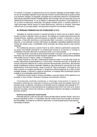 IC.craniene, a! toracelui, ai abdomenului şi al unui examen radiologie al extremităţilor, fără a
se uita de necesitatea depistării tuturor leziunilor Conform asocierii lezionate se poate proceda
şi ia examene urologice, la angiografii, echografii sau la măsurarea presiunii în compartimente.
Dacă starea pacientului rămâne instabilă datorită unei hemoragii mari sau dacă apar semne de
hipertensiune intracraniană, nu se va întârzia cu efectuarea de examene în scop diagnostic şi
se va trece îa efectuarea intervenţiei chirurgicale indicată pentru a menţine pacientul în
viaţă (hemoragie internă masivă la nivelul abdomenutui, bazinului şi toracelui, hemoragie
externă care nu se poate stăpâni, hemopericard compresiv sau hematom extradurai).
M. PERIOADA PRIMARĂ SAU DE STABILIZARE (3-72 h)
Operaţiile de urgenţă indicate în această perioadă au drept scop de a păstra viaţa şi
funcţia normată a organelor interne şi externe. Se înţelege prin acesta tratamentul leziunilor
intraabdominaie, organelor parenchtmatoase şi organelor cavitare, a fracturilor cu leziuni
vasculare, a fracturilor deschise şi a sindroamelor lojilor musculare, a unei leziuni craniene
deschise, a unei perforaţii a ochiului. Mai trebuie să adăugăm necesitatea stabilizării fracturilor
închise ale oaselor lungi, a instabilităţii marilor articulaţii, ale inelului pelvian şi aţe coloanei
vertebrale.
Prin stabilizarea precoce a acestor fracturi se evită o alterare suplimentară a ţesuturilor,
se opresc hemoragiile persistente, se ameliorează durerea şi se permite un nursing cu
posibilitatea întoarcerii alternante a pacientului pentru a se evita escarele.
Exciza ţesuturilor necrozate şi decompresiunea lojilor musculare reduc şi ete încărcătura
traumatică, dar sunt interzise leziunile tatrogene suplimentare. Pentru aceasta trebuie preferate
intervenţiile care pot fi "sigure, rapide, cu menajament",
Aceasta înseamnă, mai ales, întrebuinţarea fixatorului extern în formele sale simple de
montaj, osteosinteza centramedulara şi, în primul rând, a fracturilor femurului, în absenţa unei
contuzii pulmonare (sfârşind de a reduce pericolul decompensării pulmonare), decompresia
rapidă şi stabilizarea coloanei vertebrale instabile pe cale anterioară la nivel cervica! şi pe cate
posîerioară la nivel toraco-lombar. Acest concept de "Day-one-Surgery" (chirurgia de ziua
întâi) a permis un progres semnificativ în terapeutica poiitraumattsmului şi a redus durata
ventilaţiei asistate, a internării în secţia de reanimare, a incidenţei IMO (insuficienţei organice
multiple) şi al complicaţiilor datorită fracturilor.
Tratamentul acestor lezaţi în ordinea priorităţilor cunoscute trebuie să fie planificat şi să
se poată, în orice moment, întrerupe în favoarea unei reanimări intensive.
Traumatismele cerebrale complicate cu hemoragii intracraniene în specia! cu
hematoame epîdurale sau subduraie urmează ca prioriotate după hemoragiile masive din
perioada acută. Localizarea, extinderea şi severitatea traumei cerebrale este evaluată de CT,
care aduce informaţii ce includ pierderea de cunoştinţă primară (GCS mai mică ca 8), focarul
Sezional neurologic, traume ale creierului cu deteriorarea statusului neurologic şi localizează
fracturile craniene,
Ochiul şi traumatismele maxiio-faciale
Perforaţia globului ocular sau leziunile majore ale feţei trebuie operate imediat, chiar de ia
începutul perioadei primare, în majoritatea cazurilor aceste traume sunt însoţite şi de fracturi
ale extremităţilor, de aceea se va interveni rapid pentru a scurta această fază şi timpuî până te
intervenţiile următoare. •'••••.>
 