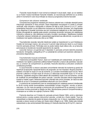 Fracturile maxiio-faciale în mod normal se tratează în două stadii, iniţia!, se vor stabiliza
cu un fixator maxiio-mandibular fracturile instabile, iar reconstrucţia definitivă se va amâna
până în momentul în care riscul infecţiei se reduce şi prognosticul devine favorabil
Compresiuni ale coloanei vertebrale
Compresiunea progresivă medulară prin fractura coloanei are o indicaţie absolută pentru
intervenţie operatorie în faza primară. Dacă integritatea neurologică nu poate fi complet
verificată, este indicată o radiografie a coloanei de faţă şi profil, precum şi un CT, pentru
evidenţierea fracturilor ce pot determina compresii pe structurile nervoase, prin fragmentele
de os desprinse în focarele cominutive sau prin compresiune realizată de un disc interventebrai.
Echipa chirurgicală de urgenţă poate preveni compresia structurilor nervoase prin stabilizarea
indirectă a coloanei şi, deci păstrarea normală a funcţiilor neurologice. Stabilizarea imediată
a fracturilor coloanei vertebrale prin osteostnteză segmentară sau alta tehnică, va permite st o
mobilizare mat rapidă a bolnavului (Abi şi col.1986).
Traumatismele viscerale, leziunile intestinului subţire şi mezenterutuî nu sunt întotdeauna
însoţite de hemoragii masive, dar pot pune în pericol viaţa bolnavului dacă nu sunt tratate
încă din perioada primară. Perforaţia care se poate realiza după câteva zile, ca şi leziunile
pancreasului st duodenului necesită iaparotomie de urgentă.
Leziunile tractuiui uro-genital pot fi depistate în perioada primară datorită prezenţei
hematuriei. Echografia, radiografia şi CT cu substanţă de contrast sunt examene valoroase în
precizarea diagnosticului.
Traumatismele musculo-scheîetaîe
Tratamentul principalelor fracturi, dacă vor îi stabilizate prin osteosinteză, pot ajuta la o
mobilizare mai rapidă a pacientului polttraumatizat Fracturile cu leziuni ale pachetului vascular
sau cu sindrom de compartiment au prioritate, fracturile deschise şi articulare constituind
următoarea prioritate,
In cazul fracturilor cu leziuni vasculare concomitente intervalul de ischemie şi gradul de
reperfuzie al ţesuturilor reprezintă factorui de prognostic cei mai important. Muşchii prezintă o
scădere a funcţiei lor după 2-4 ore de ischemie, şi o anulare ireversibilă după 4-6 ore. Nervii
prezintă o alterare a funcţiei după 30 minute şi o dtsfuncţie ireversibilă! după 12-14 ore de
ischemie. Capilarele sangvine suferă alterări ale endoteliului după 3 ore de ischemie, urmate
de modificări de permeabilitate aie patului vascular. Leziunile vasculare trebuie diagnosticate
imediat şi tratate urgent. Refacerea leziunilor arteriale este prima prioritate, tar dacă ea este
dificilă se va lua în considerare posibilitatea efecturăii unui sunt arterial.
în sindromul de compartiment care se caracterizează prin creşterea presiunii intrafasciale
la 30-40 mmHg există eventualitatea ireversibilităţii funcţiei muşchilor, nervilor şi leziuni
vasculare. Un risc mare de apariţie a sindromului de compartiment ÎS au pacienţii cu fracturi
cominutive închise proximate şi dtstaîe de tîbie. Monitorizarea presiunii compartîmentale şi
crioierapie se va institui de urgenţă (Tscherne 1995)
Fracturiie deschise vor fi tratate din perioada primară (Siebel 1985), printr-o debridare
extinsă pentru a putea explora mănunchiul vascular, urmată de o fixare stabilă. Tipul de
osteostnteză va depinde de gradul de lezare al ţesuturilor moi. In trecut, majoritatea fracturilor
asociate cu leziuni severe se tratau prin fixator extern (Rege! şi col. 1995). Astăzi este indicată
osteosinteză cu tije centromedulară fără alezaj şi în fracturile deschise tip III 8 şi III C, dacă se
276
 