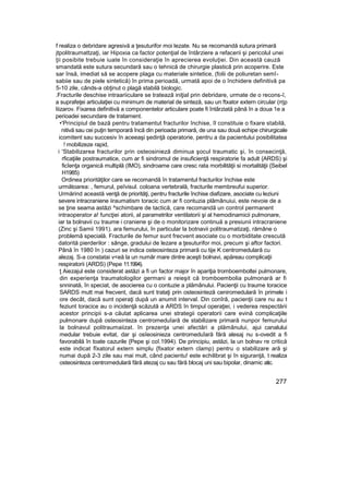 f realiza o debridare agresivă a ţesuturifor moi lezate. Nu se recomandă sutura primară
jtpolitraumattzaţi, iar Hipoxia ca factor potenţial de întârziere a refacerii şi pericolul unei
ţii posibite trebuie iuate în consideraţie în aprecierea evoluţiei. Din această cauză
smandată este sutura secundară sau o tehnică de chirurgie plastică prin acoperire. Este
sar însă, imediat să se acopere plaga cu materiale sintetice, (folii de poliuretan semî-
sabiie sau de piele sintetică) în prima perioadă, urmată apoi de o închidere definitivă pa
5-10 zile, cânds-a obţinut o plagă stabilă biologic.
.Fracturile deschise intraariiculare se tratează iniţial prin debridare, urmate de o recons-î,
a suprafeţei articulaţiei cu minimum de material de sinteză, sau un ftxator extern circular (rrjp
Iiizarov. Fixarea definitivă a componentelor articulare poate fi întârziată până în a doua 1e a
perioadei secundare de tratament.
•'Principiul de bază pentru tratamentut fracturilor închise, îl constituie o fixare stabilă,
nitivă sau cei puţin temporară încă din perioada primară, de una sau două echipe chirurgicale
icomitent sau succesiv în aceeaşi şedinţă operatorie, pentru a da pacientului posibilitatea
! mobilizeze rapid,
i 'Stabilizarea fracturilor prin osteosinieză diminua şocul traumatic şi, în consecinţă,
rficaţiile postraumatice, cum ar fi sindromul de insuficienţă respiratorie fa adult {ARDS) şi
ficîenţa organică multiplă (IMO), sindroame care cresc rata morbilităţii si mortalităţii {Seibel
H1985)
Ordinea priorităţilor care se recomandă în tratamentul fracturilor închise este
următoarea: , femurul, peîvisul. coloana vertebrală, fracturile membreufui superior.
Urmărind această venţă de priorităţi, pentru fracturile închise diafizare, asociate cu leziuni
severe intracraniene iiraumatism toracic cum ar fi contuzia plămânuiui, este nevoie de a
se ţine seama astăzi ^schimbare de tactică, care recomandă un control permanent
intraoperator a! funcţiei atorii, al parametrilor ventilatorii şi al hemodinamicii pulmonare,
iar ta bolnavii cu traume i craniene şi de o monitorizare continuă a presiunii intracraniene
(Zinc şi Samii 1991). ara femurului, în particular la botnavii politraumatizaţi, rămâne o
problemă specială. Fracturile de femur sunt frecvent asociate cu o morbiditate crescută
datorită pierderilor : sânge, gradului de lezare a ţesuturifor moi, precum şi aftor factori.
Până în 1980 în ) cazuri se indica osteosinteza primară cu tije K centromedulară cu
alezaj. S-a constatai v<eă la un număr mare dintre aceşti bolnavi, apăreau complicaţii
respiratorii (ARDS) (Pepe 11.1994).
ţ Aiezajul este considerat astăzi a fi un factor major în apariţia tromboemboltei pulmonare,
din experienţa traumatologilor germani a reieşit că tromboembolia pulmonară ar fi
snninată, în speciat, de asocierea cu o contuzie a plămânului. Pacienţii cu traume toracice
SARDS mutt mai frecvent, dacă sunt trataţi prin osteosinteză ceniromedulară în primele i
ore decât, dacă sunt operaţi după un anumit interval. Din conîră, pacienţii care nu au t
feziunt toracice au o incidenţă scăzută a ARDS în timpul operaţiei, i vederea respectării
acestor principii s-a căutat aplicarea unei strategii operatorii care evină complicaţiile
pulmonare după osteosinteza centromeduîară de stabilizare primară nunpor femurului
la bolnavul politraumaiizat. în prezenţa unei afectări a plămânului, ajui canalului
medular trebuie evitat, dar şi osîeosinieza centromeduîară fără alesaj nu s-ovedit a fi
favorabilă în toate cazurile {Pepe şi coî.1994). De principiu, astăzi, la un bolnav re critică
este indicat fîxatorul extern simplu {fixator extern clamp) pentru o stabilizare ară şi
numai după 2-3 zile sau mai mult, când pacientu! este echilibrat şi în siguranţă, t realiza
osteosinteza centromedulară fără atezaj cu sau fără blocaj uni sau bipolar, dinamic atic.
277
 
