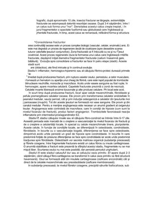 îiografic, după aproximativ 10 zile, traectul fracturar se lărgeşte, extremităţile
fracturate se estompează datorită resorbţiei osoase. După 3-4 săptămâni, înlre î
un calus sub forma unui "nor". Densitatea acestui calus creşte treptat, i în
jurul fragmentelor o opacitate fusiformă sau globuloasă care înglobează şi
jrhentele fracturate, în timp, acest caius se remaniază, refăcând forma şi structura
^Consolidarea fracturilor
srea continuităţi osoase este un proces complex biologic (vascular, celular, enzimatic) anic. Ei
este mai degrabă un proces de regenerare decât de cicatrizare (spre deosebire scarea
tuturor celorlalte ţesuturi conjunctive). Zona fracturată va fi înlocuită cu os şi nu f
?
|esut
cicatricial. Acest proces regenerativ duce la formarea unui calus care înglobează rrităîîle
fracturate, depăşind iniţial diametrul fragmentelor fracturate (cailum înseamnă gare,
bătătură),
;
Evoiuţîa spre consolidare a fracturilor se face în patru etape (stadii). Aceste
stadii sunt
are (didactice), ele fiind intricate şi în continuă evoluţie.
Stadiul l- inflamator, hemoragico-hiperemic sau al căluşului fibrino-proteic durează primele
' le:
i!
Imediat după producerea fracturii, prin ruptura vaselor osului, periostului, a celor musculare,
i fumează un hematom cu apariţia unui cheag de fibrină, care este rapid populat de trombocite
blinucleare neuîrofile, monocite şi macroface. Acolo unde vaseie sanguine au fost rupte, în
hemoragiei, apare moartea celulară. Capetele fracturate prezintă o zonă de necroză,
Celulele moarte liberează enzime lizozonale şi alte produse celulare. Ph local este acid,
în scurt timp după producerea fracturii, loca! apar celule mezenchîmale, fibroblaste şi
pefule premergătoare celulelor osoase. Ele provin prin transformarea celulelor endotelîale în
peanalul medular, sau/şi perrost, cât şi prin inducţie osteogenică a celulelor din ţesuturile moi
j periosoase (muşchi). Tot din aceste ţesuturi se formează noi vase sanguine. Ele provin şi din
canalul medular. Pentru a menţine angîogeneza este necesar un anumit gradient al oxigenului
tisular. Angiogeneza este controlată de macroface, care în condiţii de hipoxie (cum sunt Ia
nivelul focarului de fractură), produc factori angiogenicr. Trombocitele favorizează reacţia
inflamatorie prin intermediul prosîag(andinelor E2,
Stadiul ff, stadiui căluşului moale sau al căluşului fibro-condroid se întinde între 6-17 zile.
Această perioada este marcată de o creştere a vascuiarizaţiei la nivelul focarului de fractură şi
de o creştere a celularităţii locale, în special cu celule mezenchimale tinere, pluripotente.
Aceste celule, în funcţie de condiţiile locale, se diferenţiază în osteobiaste, condroblaste,
fibroblasîe. în locurile cu o vascularizaţie bogată, diferenţierea se face spre osteobiaste,
dimpotrivă acolo urtde persistă un grad de hipoxie spre condroblaste. în locurile în care
predomină forţele de presiune diferenţierea se face spre condroblaste iar acolo unde predomină
tracţiunea spre fibroblaste. Osteobîasîii vor secreta matricea organică (substanţa preosoasă)
şi fîbreîe coiagene, între fragmentele fracturare există un calus fibros cu insule cartilaginoase.
O anumită stabilitate a fracturii este prezentă la sfârşitul acestui stadiu, fragmentele nu se mai
mişcă liber. Scurtarea osului nu mai este posibilă, dar persistă pericolul unghiularii,
Stadiul III este sîadiuî calusufuf dur sau ai cafusuîui osos primitiv. Ef apare după 2-3
săptămâni, când căluşul fibro-cartilagsnos se transformă în calus osos primitiv os fără structură
haversiană). Osul se formează atât din insulele cartiiaginoase (osificare encondrală) cât şi
direct de la celulele mezenchimale sau preosteoblaste (osificare membranoasă). :
In substanţa preosoasă, la nivelul fibrelor coiagene, precipită sărurile fosfocaîcsce, sub
 