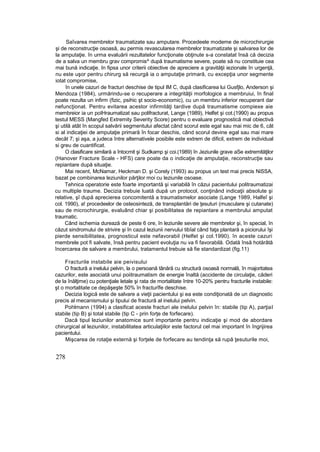 Saîvarea membrelor traumatizate sau amputare. Procedeele modeme de microchirurgie
şi de reconstrucţie osoasă, au permis revascularea membrelor traumatizate şi salvarea lor de
la amputaţie. în urma evaluării rezultatelor funcţionate obţinute s-a constatat însă că decizia
de a salva un membru grav compromis^ după traumatisme severe, poate să nu constituie cea
mai bună indicaţie. In fipsa unor criterii obiective de apreciere a gravităţii iezionale în urgenţă,
nu este uşor pentru chirurg să recurgă ia o amputaţie primară, cu excepţia unor segmente
iotat compromise,
în unele cazuri de fracturi deschise de tipul IM C, după clasificarea lui Gusfjlo, Anderson şi
Mendoza (1984), urmărindu-se o recuperare a integrităţii morfologice a membruiui, în final
poate rezulta un infirm (fizic, psihic şt socio-economic), cu un membru inferior recuperant dar
nefuncţionat. Pentru evitarea acestor infirmităţi tardive după traumatisme compiexe aie
membreior ia un poIHraumatizat sau polifracturat, Lange (1989), Helfet şi cot.(1990) au propus
testul MESS (Mangfed Extremity Severity Score) pentru o evaluare prognostică mal obiectivă
şi utilă atât în scopul salvării segmentului afectat când scorul este egal sau mai mic de 6, cât
si al indicaţiei de amputaţie primară în focar deschis, când scorul devine egal sau mai mare
decât 7; şi aşa, a judeca între alternativele posibile este extrem de dificil, extrem de individual
si greu de cuantificat.
O clasificare similară a întocmit şi Sudkamp şi coi.(1989) în Jeziunile grave aSe extremităţilor
(Hanover Fracture Scale - HFS) care poate da o indicaţie de amputaţie, reconstrucţie sau
repiantare după situaţie.
Mai recent, McNamar, Heckman D. şi Corely (1993) au propus un test mai precis NiSSA,
bazat pe combinarea leziunilor părţilor moi cu leziunile osoase.
Tehnica operatorie este foarte importantă şi variabilă în căzui pacientului politraumatizai
cu multiple traume. Decizia trebuie luată după un protocol, conţinând indicaţii absolute şi
relative, şî după aprecierea concomitentă a traumatismelor asociate (Lange 1989, Halfeî şi
col. 1990), a! procedeelor de osteosinteză, de transplantări de ţesuturi (musculare şi cutanate)
sau de microchirurgie, evaluând chiar şi posibilitatea de repiantare a membrului amputat
traumatic.
Când ischemia durează de peste 6 ore, în leziunile severe ale membrelor şi, în special, în
căzut sindromului de strivire şi în cazul leziunii nervului tibîal când faţa plantară a piciorului îşi
pierde sensibilitatea, prognosticul este nefavorabil (Helfet şi col.1990). în aceste cazuri
membrele pot fi salvate, însă pentru pacient evoluţia nu va fi favorabilă. Odată însă hotărâtă
încercarea de salvare a membrului, tratamentul trebuie să fie standardizat (fig.11)
Fracturile instabile aie peivisului
O fractură a inelului pelvin, la o persoană tânără cu structură osoasă normală, în majoritatea
cazurilor, este asociată unui poiitraumatism de energie înaltă (accidente de circulaţie, căderi
de la înălţime) cu potenţiale letale şi rata de mortalitate între 10-20% pentru fracturile instabile:
şt o mortalitate ce depăşeşte 50% în fracturîfe deschise.
Decizia logică este de salvare a vieţii pacientului şi ea este condiţionată de un diagnostic
precis al mecanismului şi tipului de fractură al inelului pelvin.
Pohlmann (1994) a clasificat aceste fracturi ale inelului pelvin în: stabile (tip A), parţial
stabile (tip B) şi total stabile (tip C - prin forţe de forfecare).
Dacă tipul leziunilor anatomice sunt importante pentru indicaţie şi mod de abordare
chirurgical al leziunilor, instabilitatea articulaţiilor este factorul cel mai important în îngrijirea
pacientului.
Mişcarea de rotaţie externă şi forţele de forfecare au tendinţa să rupă ţesuturile moi,
278
 