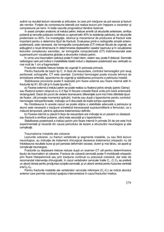 având ca rezultat leziuni viscerale şi articulare, la care prin tracţiune se pot asocia şi leziuni
ale nervilor. Forţele de compresiune laterală pot realiza leziuni prin înţepare a viscerelor şi
compresiune pe nervi, în toate cazurile prognosticul rămâne rezervat.
în acest complex anatomic al inelului pelvin, trebuie amintit că structurile anterioare, simfiza
pubiană şi ramurile pubisuioi contribuie cu aproximativ 40% la rezistenţa pelvisului, iar structurile
posterioare cu 60%. Ca investigaţie, istoricul şi mecanismul de producere al fracturii este
important pentru a determina tîpuf de fractură. Evaluarea printr-o radiografie simplă antero-
posterioară, este necesară, dar tomografia computerizata (CT) trebuie făcută de urgenţă, ea
adăugând o nouă dimensiune în determinarea deplasărilor oaselor bazinului şi în vizualizarea
leziunilor complexului sacroiitac, iar tomografia computerizată (CT) tridimensională este
superioară prin vizualizarea globala a structurilor inelului pelvin.
în urma unui traumatism pelvisul poate fi rotat intern, extern sau poate fi dislocat. Semnele
radioiogice care pot indica o instabilitate totală includ o deplasare posterioară sau verticală cu
mai mult de 1 cm a fragmentelor
Fracturile instabile trebuie tratate de urgenţă în perioada primară.
Pentru fracturile de bazin tip C, în faza de resuscitare, controlul hemoragiilor prin iavaj
peritoneal, echografie, CT este esenţial. Controlul hemoragiei poate inciude tehnica de
embolizare arterială, iaparotomia de urgenţă şi stabilizarea provizorie a pelvisutui instabil.
Stabilizarea provizorie poate fi realizată prin fixare externă sau fixare internă atât în
fracturile tip 81, B3 cât şi în toate tipurile C.
a) Fixarea externă a inelului pelvin se poate realiza cu fixatorul peîvic simplu {peivic Clamp)
sau ffxatorul extern obişnuit cu 2-3 fişe în fiecare creastă îlîacă unite prin bară anterioară
rectangulară. Dacă din punct de vedere biomecanic diferenţele sunt mici între diferitele tipuri
de fixator, cât priveşte momentul aplicării, înainte sau după o laparotomie pentru controlul
hemoragiei retroperitoneale, indicaţia va fi discutată de toată echipa operatorie.
Nu întotdeauna în aceste cazuri se poate obţine o stabilitate adecvată a pelvisului şi
atunci este necesară o tracţiune scheletică transosoasă supracondiliană a femurului, ca o
măsură temporară, până la aplicarea tratamentului definitiv.
b) Fixarea internă cu placă în faza de resuscitare are indicaţie la un pacient cu diastază
sau fractură a simfizei pubiene, când este asociată şi o laparotomie.
Stabilizarea posterioară a inelului peîvin prin fixare internă în primele 24 de ore este încă
experimentală şi riscantă din cauza pericolului de lezare a structurilor neurologice şi aite
complicaţii.
Traumatisme instabile ale coloanei
Leziunile coloanei, cu fracturi vertebrale şi segmente instabile, cu sau fără leziuni
neuroîogice, au indicaţie de tratament chirurgical deoarece tratamentul ortopedic nu dă
întotdeauna rezultate bune şt pot persista deformării osoase, dureri şi mai târziu, să apară şi
complicaţii neurologice.
Fracturile cu deplasare trebuie reduse după un examen CT util pentru determînarera
tipului de traumatism al coloanei. Fractura de coloană cervicală poate fi imobilizată ortopedic
prin fixare Halopelvinică sau prin tracţiune continuă cu potcoavă craniană, dar este de
recomandat intervenţia chirurgicală, în cazul vertebrelor cervicale înalte C,, Cr C3 se preferă
un abord dorsal pentru joncţiunea occiptto-cervicalâ, şi un abord ventral pentru fuziunea ventrală
aluiC2,C3
Pentru fracturile instabile ale vertebrelor cervicale inferioare (C„-Cr) se indică abordul
anterior care permite controlul spaţiului intervertebrai în cazul fracturilor mielice.
279
 