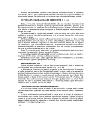 In căzut traumatismelor coloanei îoraco-lombare, tratamentul constă în reducerea
ortopedică a fracturii sau o stabilizare segmentară transpendiculară, astăzi posibilă cu un
instrumentar'adecvat. Pentru fracturile cu cominuţte mare este indicată fuziunea ventrală.
III, PERIOADA SECUNDARA SAU DE REGENERARE (3-15 zile)
Bolnavul trece printr-o perioadă critică situată între a 3-a şi a 5-a zi după traumatism. Este
perioada sindromului de scurgere capilară {«capiStary bleak syndrome») generală şi de
evoluţie spre normat sau de trecere într-o insuficienţă organică multiplă. In timpul acestei
faze, trebuie să se evite intervenţiile chirurgicale şi amânate operaţiile prevăzute pentru o
reluare secundară,
Terapia intensivă cu monitorizare adecvată revine pe primul ptan având drept scop
stabilizarea tensiunii, controlul funcţiei cardiace şt de a menţine diureza şi un nivel norma!
acîdo-bazic în sânge.
Când această fază critică a trecut, pot fi reluate intervenţiile recomandate în a doua perioadă
tardivă sau în a treia perioadă precoce de evoluţie a traumatizatului. Intervenţiile posibile sunt
cele de închidere definitivă a părţilor moi, de înlocuire a fixatoareior externe prin aite mijloace
de osteosinteză (tije centromedulare blocate), de trecere fa reconstrucţia fracturilor
osîeoarticulare grave, de evacuare a hematoametor mari, de a rezolva prin osteosinteză
fracturile regiunii maxilo-faciale sau cu aite localizări,
Poate fi momentul pentru tratamentul chirurgical al complicaţiilor septice cum sunt
coiecistitele, hematoameSe infectate, necrozele infectate.
în această perioadă şi alte specialităţi vor interveni (urologia etc.) pentru a stabili un
diagnostic definitiv şi de a completa analizele de laborator.
Perioada secundară este o fază a regenerării. Stabilizarea hemodinamică şi respiratorie
rămâne esenţială şi pentru operaţiile care au indicaţii.
Leziunile ţesuturilor moi
Trebuie rezolvate în maximum 72-94 ore. Tipul de reconstrucţie va fi decis în timpul primei
revizuiri a plăgii, aşa numita operaţia de "second look" - ta 48 ore,
In defectele mari de ţesuturi moi strategia terapeutică va ţine seama de gradul de expunere
al osului, tendoanelor sau nervilor. Periostul va fi acoperit cu ţesut moale bine vascularizat.
Lamboul tocat avansat sau cu rotaţie sunt tehnici clasice pentru refacerea defecteior de mărime
limitată. Lambouriie musculare, musculo-cutanaîe sau fascio-cutanate sunt indicate dacă
trebuie acoperit un defect de dimensiuni moderate. Pentru defecte cum ar fi ceîe de pe faţa
anterioară a tibiei, sunt recomandate tambounle din muşchii gostrocnemieni sau soiear. Pentru
defectele mai largi, se recomandă lambouri libere cu o microvascularizaţie bogată din muşchiul
latissimus dorsi, în prezent, cel mai des utilizat.
Osteosinteză fracturilor extremităţilor superioare
In mod norma! fracturile instabile se tratează în perioada primară, operaţiile pentru fracturile
de antebraţ se rezolvă în perioada secundară, perioada cea mai favorabilă pentru o osteosinteză
stabilă.
In trecut se folosea numai osteosinteză cu placă, acum se preferă şi osteosinteză
intramedutară, care reduce riscurile asociate unei abordări invazive. Fractura Monteggia
reprezintă un caz special deoarece dislocarea radiusului din articulaţia radio-humera!ă este
adesea nediagnosticată iar reducerea nu se poate face adecvat. Această luxaţie trebuie
stabilizată în timpul perioadei primare,
280
 