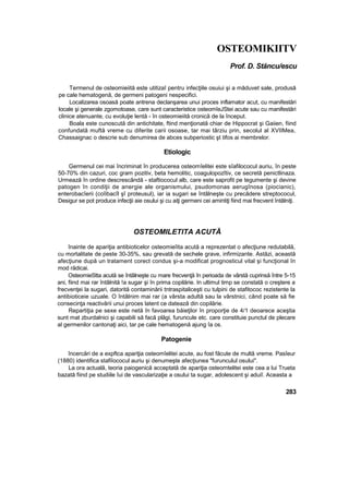 OSTEOMIKIITV
Prof. D. Stăncu/escu
Termenul de osteomieiită este utitizaî pentru infecţiile osuiui şi a măduvet sale, produsă
pe cale hematogenă, de germeni patogeni nespecifici.
Localizarea osoasă poate antrena declanşarea unui proces inflamator acut, cu manifestări
locale şi generale zgomotoase, care sunt caracteristice osteomîeJStei acute sau cu manifestări
clinice atenuante, cu evoluţie lentă - în osteomieiită cronică de la început.
Boala este cunoscută din antichitate, ftind menţionată chiar de Hippocrat şi Gaiien, fiind
confundată muftă vreme cu diferite carii osoase, tar mai târziu prin, secolul al XVIIMea,
Chassaignac o descrie sub denumirea de abces subperiostic şt tifos ai membrelor.
Etiologic
Germenul cei mai încriminat în producerea osteomîelitei este sîafilococul auriu, în peste
50-70% din cazuri, coc gram pozitiv, beta hemolitic, coagulopozîtiv, ce secretă penictlinaza.
Urmează în ordine descrescândă - staftiococul alb, care este saprofit pe tegumente şi devine
patogen în condiţii de anergie ale organismului, psudomonas aerugînosa (piocianic),
enterobacîerii (coîibacîl şî proteusul), iar ia sugari se întâlneşte cu precădere streptococul,
Desigur se pot produce infecţii aie osului şi cu aiţi germeni cei amintiţi fiind mai frecvent întâlniţi.
OSTEOMILETITA ACUTĂ
înainte de apariţia antibioticelor osteomieîita acută a reprezentat o afecţiune redutabilă,
cu mortalitate de peste 30-35%, sau grevată de sechele grave, infirmizante. Astăzi, această
afecţiune după un tratament corect condus şi-a modificat prognosticul vital şi funcţional în
mod rădicai.
OsteomieStta acută se întâlneşte cu mare frecvenţă în perioada de vârstă cuprinsă între 5-15
ani, fiind mai rar întâlnită !a sugar şi în prima copilărie. In ultimul timp se constată o creştere a
frecvenţei la sugari, datorită contaminării tntraspitaliceşti cu tulpini de stafitococ rezistente la
antibioticeie uzuale. O întâlnim mai rar (a vârsta adultă sau la vârstnici, când poate să fie
consecinţa reactivării unui proces latent ce datează din copilărie.
Repartiţia pe sexe este netă în favoarea băieţilor în proporţie de 4/1 deoarece aceştia
sunt mat zburdalnici şi capabili să facă plăgi, furuncule etc. care constituie punctul de plecare
al germenilor cantonaţi aici, tar pe cale hematogenă ajung îa os.
Patogenie
încercări de a expftca apariţia osteomîelitei acute, au fost făcute de multă vreme. Pasîeur
(1880) identifica stafiîococul auriu şi denumeşte afecţiunea "furunculul osului".
La ora actuală, teoria paiogenică acceptată de apariţia osteomtelitei este cea a lui Trueta
bazată fiind pe studiile îui de vascularizaţie a osului ta sugar, adolescent şi aduiî. Aceasta a
283
 