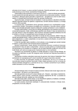articulare de la început, cu grave sechele funcţionale. Datorită periostulut: gros, acesta se
poate decola pe zone întinse, sechestrând întreaga diafiză.
Osteomielita acută evoluează în două faze şi anume: a) - o fază de infecţie generalizată,
în care predomină semnele generaie cu stare sepîicemică şi hemoculturi pozitive. Toxinele
microbiene, alterează starea generală a organismului - ajungându-se uneori la stări toxico-
septice, în această fază fenomenele iocate trec aproape neobservate.
După prima fază, urmează b)-faza de localizare, în care se produce o claustrare a leziunilor,
datorită organizării barierei de apărare a organismului, formând abcesul intraosos, cu evoluţia
acestuia către supuraţie.
în această fază, manifestările clinice generale cedează iocu! manifestărilor locale,
caracteristice infecţiei, întreruperea circuiaţieie prin irombozare a ramurilor arterei nutritive,
cât şl a vascuîarizaţiei periostale creează condiţii pentru apariţia sechestreior în zona metafizară.
Evoluţia osteomieîitei în două faze de infecţie generalizată şi de localizare prezintă şi o
consecinţă terapeutică. Astfel, antîbioterapia specifică este eficace în faza de bacteriemie şi
mai puţin eficace în faza de localizare, când îromboza vasculară împiedică antibioticul să vină
în contact cu microbii, în această fază numai chirurgia are ro! decisiv.
Examenul anatomo-patologic este diferit în funcţie de faza evolutivă. Astfel în faza de
infecţie generalizată difuză, măduva osoasă este hiperemicâ, cu focare hemoragice, periostu!
este congestionat, cu edem subperbstai, iar osul are o culoare a!b-a!bastru, cu puncte roşii
datorită leziunilor vasculare.
In faza de supuraţie, apare medulita cu micro-abcese, ce se propagă spre canalul medular
aî diafîzei, şi către periost unde formează abcesul subperiostal.
Abcesul subperiosta), poate decola circumferenţiai periostui constituind leziunea
caracteristică în faza de stare a osteomieîitei - abcesul se poate perfora şi invadează părţile
moi periosoase şi se constituie ca un flegmon, sau se poate deschide ia piele prin una sau mai
muite fistule, prin care se scurge puroiui, împreună uneori cu mici sechestre.
Sechestru! sau sechestrete se găsesc în cavităţi căptuşite cu muguri cărnoşi infectaţi, dai
de şanţul de delimitare ce pare Sa marginea osului necrozat sub acţiunea leucocitelor şi
macrofagelor.
Sechestreie constituie adevărate rezervoare de germeni deci trebuie îndepărtate. Doar
sechestrele mici spongioase pot fi uneori resorbite de mugurii conjunctivo-vasculari.
In afara leziunilor de distrugere osoasă prin sechestrare, are loc şi un proces de
reconstrucţie osoasă la periferia necrozată. Graţie mtaţiei periostuiui are loc un proces de
intensă activitate osîeogenică, cu formare de os nou, în straturi concentrice în jurui diafizei,
izolând sechestru! ca într-un sarcofag.
Simptomatologia
Simptomatologia este în funcţie de starea evoîutivă. Debutul este brutal, legat uneori de
un traumatism - de obicei în juru! genunchiului.
Semnele generale comune ca în oricare infecţie sunt; - frisoane - care traduc o bacteriemie,
cefalei intense, uneori convulsii, vomismente, potipnee, hipertermie 39°-4Q°. La acestea se
mai pot adăuga tahicardie, agitaţie sau chiar prostraţie.
Semnele iocaie arată o durere atroce, ce se intensifică la apăsare şi mobilizare, tumefacţie,
poziţie antalgică. Adenopatia regională este absentă.
La toate acestea anamneză stabileşte în antecedentele imediate o infecţie otică,
amigdaiiană, furuncule, plăgi etc.
m.
 