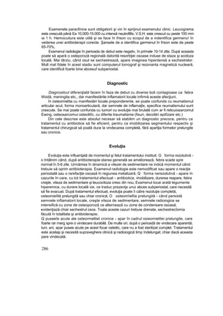 Examenele paracfinice sunt obligatorii şi vin în sprijinul examenului clinic. Leucograma
este crescută până Ea 10,000-15.000 cu intensă neutrofilîe, V.S.H. este crescut cu peste 100 mm
ia 1 h. Hemocuitura este utilă şi se face în frison cu scopul de a indentifica germenu! în
vederea unei antibioterapii corecte. Şansele de a identifica germenul în frison este de peste
65-70%,
Examenul radiologie în perioada de debut este negativ, în primele 10-14 ztte. După aceasta
poate să apară o osteporoză regională datorită resorbţiei osoase induse de staza şi acidoza
locală. Mai târziu, când osul se sechestrează, apare imaginea hiperdensă a sechestrelor.
Mult mat fidele în acest stadiu sunt computerul tomograf şi rezonanta magnetică nucleară,
care identifică foarte bine abcesuf subperiostal.
Diagnostic
Diagnosticul diferenţiată facem în faza de debut cu diverse boli contagioase ca: febra
tifoidă, meningita etc,, dar manifestările inflamatorii locale infirmă aceste afecţiuni.
în osteomielita cu manifestări locale preponderente, se poate confunda cu reumatismul
articular acut, forma monoarticutară, dar semnele de inflamaţîe, specifice reumatismului sunt
crescute. Se mai poate confunda cu tumori cu evoluţie mai brutală cum ar fi reticuiosarcomul
Ewing, osteosarcomui osteolitîc, cu diferite traumatisme (fisuri, decolări epitîzare etc.)
Din cele descrise este absolut necesar să stabilim un diagnostic precoce, pentru ca
tratamentul cu antibiotice să fie eficient, pentru ca imobilizarea segmentului respectiv şi
tratamentul chirurgical să poată duce la vindecarea completă, fără apariţia formelor prelungite
sau cronice.
Evoluţia
Evoluţia este influenţată de momentul şi felul tratamentului instituit: G forma rezolutivă -
o întâlnim când, după antibioterapie starea generală se ameliorează, febra scade spre
normal în 5-6 zile. Urmărirea în dinamică a vitezei de sedimentare ne indică momentul când
trebuie să oprim antibioterapia. Examenul radiologie este nemodiftcat sau apare o reacţie
periostală sau o rarefacţte osoasă în regiunea metalizară; Q forma nerezolutivă - apare în
cazurile în care, cu tot tratamentul efectuat - antibiotice, imobilizare, durerea reapare, febra
creşte, viteza de sedimentare şi leucocitoza cresc din nou, Examenul locai arată tegumente
hiperemice, cu durere locală vie, ce traduc prezenţa unui abces subperiostal, care necesită
să fie evacuat. După tratamentul efectuat, evoluţia poate îi către rezoluţie completă,
osteomieîită prelungită sau chiar cronică; O osteomîelîta prelungită - când persistă
semnele inflamatorii locale, creşte viteza de sedimentare, semnele radioiogice se
intensifică cu zone de osteoporoză ce alternează cu zone de condensare osoasă,
evidenţiază chiar sechestrul osos. Toate aceste cazuri trebuie drenate, sechestrecîomia
făcută în totalitate şi antibioterapie;
Q puseeîe acute ale osteormelitet cronice - apar în cadrul osieomielitei prelungite, care
foarte rar rnerg spre o vindecare durabilă. De multe ori, după o perioadă de vindecare aparentă;
luni, ani, apar pusee acute pe acest focar osteitic, care nu a fost sterilizat complet. Tratamentul
este acelaşi şi necesită supraveghere clinică şi radioiogică timp îndelungat; chiar dacă aceasta
pare vindecată.
286
 