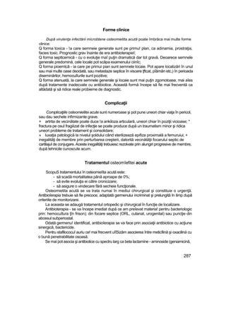 Forme clinice
După virulenţa infectării microbtene osteomietita acută poate îmbrăca mai multe forme
clinice:
Q forma toxica - !a care semneie generate sunt pe primu! plan, ca adinamia, prostraţia,
facies toxic. Prognostic grav înainte de era antibioterapieî;
Q forma septtcemică - cu o evoluţie rnaî puţin dramatică dar tot gravă. Deoarece semnele
generale predomină, cele locale pot scăpa examenului ciinîc;
Q forma pioemtcă - ia care pe primui pian sunt semnele locaie. Pot apare localizări în unul
sau mai multe oase deodată, sau metastaze septice în viscere ţftcat, pîămân etc,) în perioada
diseminărilor, hemoculîurile sunt pozitive;
Q forma atenuată, la care semnele generale şi locaie sunt mai puţin zgomotoase, mai aîes
după tratamente inadecvate cu antibiotice. Această formă începe să fie mai frecventă ca
altădată şi să ridice reale probieme de diagnostic.
Complicaţii
Compticaţiile osteomielitei acute sunt numeroase şi pot pune uneori chiar viaţa în pericol,
sau dau sechele infirmizante grave.
+ artrita de vecinătate poate duce !a ankiloza articulară, uneori chiar în poziţii vicioase; *
fractura pe osul fragiiizat de infecţie se poate produce după un traumatism minor şi ridica
uneori probleme de tratament şi consolidare;
» luxaţia patologică la nivelul şoldului când sterilizează epifiza proximală a femuruiui; +
inegalităţi de membre prin perturbarea creşterii, datorită vecinătăţii focarului septic de
cartilajul de conjugare. Aceste inegalităţi trebuiesc rezolvate prin alungiri progresive de membre,
după tehnicile cunoscute acum.
Tratamentul osteomîefitei acute
ScopuS tratamentului în osteomieîita acută este:
- să scadă mortalitatea până aproape de 0%;
- să evite evoluţia ei către cronicizare;
- să asigure o vindecare fără secheie funcţionale.
Osteomietita acută se va trata numai în mediui chirurgical şi constituie o urgenţă.
Antibioîerapia trebuie să fie precoce, adaptată germenului incriminat şi prelungită în timp după
criteriile de monitorizare.
La aceasta se adaugă tratamentul ortopedic şi chirurgical în funcţie de localizare.
Antibioterapia - se va începe imediat după ce am preîevat materia! pentru bacteriologic
prin: hemocuîtura ţîn frison); din focare septice (ORL, cutanat, urogenital) sau puncţie din
abcesul subperiostal.
Odată germenu! identificat, antibioîerapia se va face prin asociaţii antibiotice cu acţiune
sinergică, bactericide.
Pentru stafilococuî auriu ce! mai frecvent uîîSizăm asocierea între meticîlină şi oxacilină cu
o bună penetrabilitate osoasă.
Se mai pot asocia şi antibiotice cu spectru larg ca beta lactamine - aminoside (geniamicină,
287
 