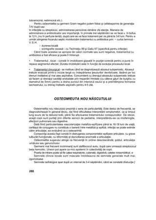 tobramicină, netiimicină eîc.).
Pentru osîeomielita cu germeni Gram negativi putem folosi şi cefalosporine de generaţia
Î-IV după caz.
In infecţiile cu streptococ, administrarea peniciiinei rămâne cfe elecţie. Maniera de
administrare a antibioticelor are importanţă, în primele trei săptămâni se va facei.v. în bofus
la 12 h, (nu în perfuzie lentă), după care se va face tratament per os până la 3-6 luni. Pentru a
urmări stingerea focarului septic monitorizăm tratarnentui cu antibiotice prin: ~ curba termică -
V.S.H.
- durerea locală
- scintigrafie osoasă - cu Techneţiu 99 şi Galiu 67 (specifică pentru infecţie).
Când toate acestea se apropie de valori normale sau sunt negative, tratamentul cu
antibiotice a fost eficace şi poate fi întrerupt.
• Tratamentul...tocai - constă în imobilizare gipsată în poziţie corectă pentru a pune în
repaus segmentul afectat. Durata imobilizării este în funcţie de evoluţia procesului local.
• Tratamentul chirurgical - se instituie când se diagnotizeazâ abcesul subperiostic. Abcesul
trebuie evacuat printr-o incizie largă cu îndepărtarea ţesuturilor devitaîizate, lăsând pe îoc
drenuri instilative şî mai aies aspîrative, Concomitent cu drenajul abcesului subperiostic trebuie
să facem şî drenajul cavităţii endostale prin trepanări Hmitate (cu câteva găuri de burghiu cu
diametrul de 5mm) pentru a drena puroiul din interiorul osuîui şi a preîntâmpina formarea
sechestrului, cu drenaj însttiattv aspiratîv pentru 4-5 zile.
OSTEOMfEUTA NOU NĂSCUTULUI
Osteomielîta nou născutului prezintă o serie de particularităţi. Este destui de frecventă, se
diagnostichează în general târziu, dai fiind dificultatea interpretării simptomelor, ca şi timpul
lung scurs de ta debutul bolii, până Sa efectuarea tratamentului corespunzător. De obicei,
aceşti copii sunt purtaţi prin diferite servicii de pediatrie, interpretându-se ca rinofaringite,
afecţiuni pulmonare sau digestive.
Dată fiind particularitatea vascutarizaţiei metafizo-epîfizare până la 16-18 luni de viaţă,
cartilajul de conjugare nu constituie o barieră între metafiză şi epifiză, infecţia se poate extinde
către articulaţie, ea evoluând ca o osteoartrită.
Consecinţa acestui fapt constă în distrugerea componentelor epifizare articulare, cu grave
tulburări funcţionale, cu diformităţi şt dezvoltarea anormală a articulaţiei.
Osteomieltta sugarului atinge ca frecvenţă în ordine descrescândă; şoldul, articulaţia
umărului sau genunchiului.
Germenii mai frecvent incriminanţi sunt staftlococul auriu, după care urmează streptococul
beta hemoiitic. Uneori pot apare ca mici epidemii în colectivităţi de copii.
Poarta de intrare poate să fie calea respiratorie, cutanată, digestivă, cateter iniraombittca!, e
Semnele clinice locale sunt mascate întotdeauna de semnele generale mult mai;
zgomotoase.
Semnele radîologice apar după un interval de 3-4 săptămâni, când se constată dîstrucţia ]
288
 