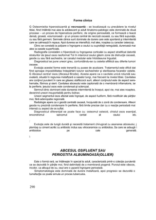 Forme clinice
G Osteomieiita hiperostozantă şi necrozantă - se localizează cu precădere la nivelul
tibiei, fiind întâlnită mai aies la adolescent şi adult Anatomo-patologic este dominată de două
procese: - un proces de hiperostoza periferic, de origine periosatală, ce formează o teacă
densă, groasă, voiurnonoasă - şi un proces central de necroză osoasă, cu sau fără supuraţie,
cu sau fără germeni. Semnele clinice sunt dominate de durere care este spontană şi intermitentă
care se calmează în repaus. Apoi durerea se intensifică, maî ales, noaptea cu caracter osteocop.
Clinic se constată ia paîpare o îngroşare a osului cu suprafaţă neregulată, dureroasă mai
ales ia oasele superficiale.
Radiografie constatăm o hîperotoză cu îngroşarea corticalei cu aspect stratificat datorită
straturilor de ţesut osos neoformat Tot în interiorul osului găsim zone de distrucţie osoasă,
geode cu sau fără sechestre, iar canalul medular este întotdeauna îngustat.
Diagnosticul se pune uneori greu, conîundându-se cu osteita sifilitică sau diferite tumori
osoase.
Evoluţia acestei forme este trenanîă cu pusee de acutizare. Tratamentul este dificil dat
fiind aproape imposibilitatea îndepărtării tuturor sechesîrelor şi sterilizarea focarelor osteite.
G Abcesul centra! osos (Abcesul Brodie). Acesta apare ca o cavitate unică rotundă sau
ovalară, situată în regiunea metaftzară a oaselor lungi, mai frecvent la nivelul tibiei. Cavitatea
are conţinut purulent în care se găsesc stafilococii aurii, alteori conţinutul este de aspect sere-
hematie, fibrinos şi sterii. Cavitatea abcesului este capitonată de o membrană infiamatorie, iar
la periferie, ţesutul osos este condensat şt sclerozat.
Semnul clinic dominant este durearea intermitentă la început, apoi vie, mai aies noaptea,
devenind uneori insuportabilă pentru bolnav.
Uneori segmentul osos afectat este îngroşat, de aspect fuziform, fără modificări ale părţilor
moi, fără adenopatie regională.
Radiologie apare ca o geodă centrală osoasă, încojurată de o zonă de condensare. Alteori
geoda nu prezintă condensare în periferie, fără limite precise dar cu o reacţie periostaiă mai
intensă cu aspect de os suflat.
Diagnosticul diferenţial se poate face cu: osteomul osteoid, chistul osos esenţial,
encondromul sarcomul cental al osului etc.
:
Evoluţia este de lungă durată şi necesită tratament chirugical cu asanarea abcesului, j
plombaj cu ciment acrilic cu antibiotic inclus sau vitroceramice cu antibiotice, Sa care se adaugă 
antibiotice pe cale generală.

ABCESUL OSIFLUENT SAU
PERIOSTITA ALBUMINOASĂ(OLLIER)
Este o formă rară, se întâlneşte în special la adult, caracterizată printr-o colecţie purulentă
ce se dezvoltă în părţile moi, fiind delimitată de o membrană piogenă. Puroiul este vâscos,
incolor, ca albuşul de ou, osul are o uşoară îngroşare periostaiă.
Simptomatologia este dominată de durere metafizară, apoi progresiv se dezvoltă o
tumefacţte ce poate simula un proces tuberculos.
290
 