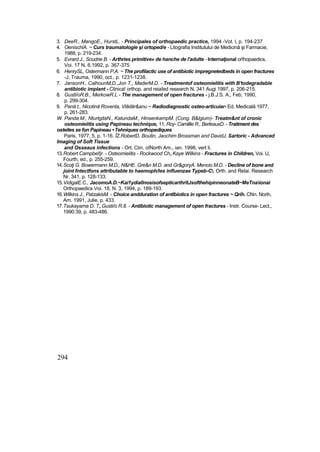 3. DeeR., MangoE., HurstL. - Principales of orthopaedic practice, 1994 -Vot. l, p. 194-237
4. OenischiA. ~ Curs traumatologie şi ortoped/e - Litografia Institutului de Medicină şi Farmacie,
1988, p. 219-234.
5. Evrard J., Soudrie B. - Arthries primitive» de hanche de l'adulte - Internaţional orîhopaedics,
Voi. 17 N. 6,1992, p. 367-375
6. HenrySL, Ostermann P,A. ~ The profilactic use of antibiotic impregnetedbeds in open fractures
-J, Trauma, 1990, oct., p. 1231-1238.
7. JansonH., CalhounM,D.,Jon T,, MaderM.D. - Treatmentof osteomielitis with B'todegradable
antibiotic implant - Clinica! orthop. and reiaîed research N. 341 Augi 1997, p. 206-215.
8. Gustl/oR.B., MerkowR.L - The management of open fractures - j.B.J.S. A., Feb, 1990,
p. 299-304.
9. Pană t., Nicotină Roventa, Vlâdăr&anu ~ Radiodiagnostic osteo-articuiar- Ed, Medicală 1977,
p. 261-283.
W. Panda M., NturtgitaN., KatundaM., HinsenkampM. (Cong. B&lgium)- Treatm&nt of cronic
osteomieiitis using Papineau technique, 11. Roy- Camillie R., BerleauxD. - Traitment des
osteites se fon Papineau • Tehniques orthopediques
Paris, 1977, 5, p. 1-16. ÎZ.RobertD. Boutin, Jaochim Brossman and DavidJ, Sartoric - Advanced
Imaging of Soft Tissue
and Osseaus infections - Ort. Ciin. oîNorth Am,, ian. 1998, vert li.
13.Robert Campbel!jr. - Osteomieiitis - Rockwood Ch„ Kaye Wilkins - Fractures in Children, Voi. U,
Fourth, ed., p. 255-259.
14.Scoţi G. Bowermann M.D., N&HE. Gre&n M.D. and Gr&goryA. Mencio M.D. - Decline of bone and
joint fntectfons attributabte to haemoph/les influenzae Typeb-C. Orth. and Relai. Research
Nr. 341, p. 128-133.
15.VidigalE.C., JacomoA.D.~Kai1ydia0nosisofsepticarthrîtJsofthehipinneonateB~MeTnaionai
Orthopaedics Voi. 18, N. 3, 1994, p. 189-193.
16.Wilkins J., PatzakisM. - Choice andduration of antlbiotics in open fractures ~ Qrih. CNn. Norih,
Am. 1991, Julie, p. 433.
17.Tsukayama D. T„ Gusti/o R.8. - Antibiotic management of open fractures - Instr. Course- Lect.,
1990:39, p. 483-486.
294
 