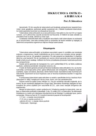 IIKKUCIIO/A OSTK O -
A R lift l A K 4
Pro/. D. Stănculescu
Aproximativ 1/5 din cazurile de tuberculoză sunt localizate extraputmonar (aparatul loco-
motor, renal, ganglionar, peritoneal, genital, suprarenal, etc.). Statistic localizarea tuberculozei,
la nivelul aparatului locomotor se situează pe locul doi.
Tuberculoza osîeo-articuiară ca şi cea pulmonara a fost până nu de muit înîr-un regres
numeric, ca în ultimul timp cazurile să devină mai frecvente. O întâlnim la toate vârstele cu
precădere Insă îa adulţi, vârstnici şi chiar copii.
Localizarea osîeoarticulară este o localizare secundară a bolii tuberculoase ce evoluează
pe un anumit teren, care este constituit dintr-un ansamblu de factori ereditari şi câştigaţi, şt
determină comportarea organismuiui faţă de infecţia tuberculoasă.
Ettopatogente
Tuberculoza osteo-artîculată, ca localizare secundară, apare în condiţiile unei rezistenţe
scăzute a organismuiui, bacilii mobrlizându-se de la niveiul unui compiex primar ganglio-
pulmonar sau mai rar, din ganglionii mezenterici. Pe cale sanguină se răspândesc în organism
dând loc unei baciiemif. Ea se manifestă prin semne clinice generale care preced apariţia
locală a bolii şt sunt aceleaşi, indiferent de forma şi localizarea procesului tuberculos-putmonar
sau exirapuimonar.
Aceste semne generate de impregnare t.b.c sunt: subfebriîităţi (37,5), rar febră, scăderea
apetitului, scăderea ponderală, transpiraţii nocturne, etc.
O serie de factori generaii şt locali pot favoriza localizarea osteo-articulară a t.b.c şi anume:
subnutriţia, surmenajul pshic şi fizic, igiena defectuoasă, boh anergizante, infecţioase {rujeola,
scartatina, tuşea convulsivă, pleurezia). Dintre factorii locali, traumatismul este încriminat prin
tulburăririle vasomoîorii ta locul impactului care ar favoriza localizarea baciîilor în regiunea
respectivă.
în producerea tuberculozei osteo-articulare nu există o specificitate de tip a bacitutui Koch
(descoperii în 1882). Aceştia poî fi de tip uman, bovin, ovin sau paratubercufos.
Fiecare individ se apără contra infecţiei i.b.c. fie prin rezistenţa naturală moştenită, de !a
mamă, fie prin rezistenţa câştigată de-a lungul vieţii. Stimularea rezistenţei câştigate se face
începând din prima copilărie prin vaccinările B.C.G., care cresc reacţiile antigenice ale
organismului.
Alergia la tuberculoză o putem evidenta prin înîradermo-reacţta ta tuberculină, care se
face cu tubercutină purificată şi detoxifiată: 2 sau 10 unităţi I.D.R. ia îuberculină. Se efectuează
întotdeauna cu martor prin injectarea intra-dermtcă de ser fiziologic în antebraţul opus, pentru
comparaţie. Citirea se face ta 72 h studiind diametrul paputei la loculinjectării
-1-7 mm - o reacţie neconcludentă
-7-15 mm-o reacţie pozitivă (+)
- până la 30 mm - o reacţie intens pozitivă
:
~ fiictenuiară - hîperergic.
 