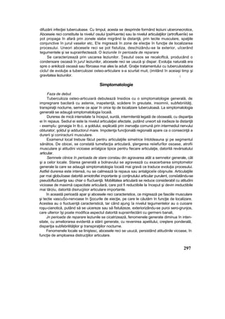 difuzării infecţiei tuberculoase. Cu timpul, acesta se desprinde formând leziuni ulceronecrotice,
Abceseie reci constituite la nivelu! osului ţosiHuente) sau la nivelul articulaţiilor (artrofluenîe) se
pot propaga în afară prin zonele slabe migrând la distanţă, prin tecite musculare, spaţiile
conjunctive în jurul vaselor etc, E!e migrează în zone de eîecţie în funcţie de localizarea
procesului. Uneori abceseîe reci se pot fistuliza, deschizându-se la exterior, uîcerând
tegumentele şi se suprainfectează. O leziunile în perioada de reparare
Se caracterizează prin uscarea leziunilor. Ţesutul osos se recalciftcă, producând o
condensare osoasă în juru! leziunilor, abcesele reci se usucă şi dispar. Evoluţia naturală era
spre o ankiloză osoasă sau fibroasa mai ales la adult. Graţie tratamentului cu tuberculostatice
ciclu! de evoluţie a tuberculozei osteo-articulare s-a scurtat muit, (imitând în aceiaşi timp şi
gravitatea leziunilor. (
Simptomatologie
Faza de debut
Tuberculoza osteo-articuiară debutează Insidios cu o simptomatologie generală, de
impregnare bacilară cu astenie, inapetenţă, scădere în greutate, insomnii, subfebriiităţi,
transpiraţii nocturne, semne ce apar în orice tip de localizare tuberculoasă. La simptomatologia
generală se adaugă simptomatologia îocaiâ.
Durerea de mică intensitate !a început, surdă, intermitentă legată de oboseală, cu dispariţia
ei în repaus. Sediul ei este la nivelul articulaţiei afectate, putând uneort să iradieze la distanţă
- exempîu: gonaigia In tb.c. a şoldului, explicată prin inervaţta comună prin intermediul nervului
obturator; şoldul şi adductoruî mare. Impotenţa funcţională regională apare ca o consecinţă a
durerii şi coniracturii musculare.
Examenul local trebuie făcut pentru articulaţiile simetrice întotdeauna şi pe segmentul
sănătos. De obicei, se constată tumefacţia articulară, ştergerea reiiefurîlor osoase, atrofii
musculare şi atitudini vicioase anîalgice tipice pentru fiecare articulaţie, datorită revărsatului
articular.
Semnele clinice în perioada de stare constau din agravarea atât a semnelor generale, cât
şi a celor locale. Starea generală a bolnavului se agravează cu exacerbarea simptomelor
generale la care se adaugă simptomatologia îocaiâ mai gravă ce traduce evoluţia procesului.
Astfel durerea este intensă, nu se calmează la repaus sau antalgiceîe obişnuite. Articulaţiile
par mai globuîoase datorită amiotrofiei importante şi conţinutului articular purulent, consîatându-se
pseudofluctuenţa sau chiar o fîucîuenţă. Mobilitatea articulară se reduce considerabil cu atitudini
vicioase de maximă capacitate articulară, care pot fi reductibile la început şi devin ireductibile
mai târziu, datorită disirucjiiior articulare importante.
în această perioadă apar şi abcesele reci caracteristice, ce migrează pe fasciile musculare
şi tectie vascuSo-nervoase în Şocurile de eiecţie, pe care le căutăm In funcţie de localizare.
Acestea au o fiuctuenţă caracteristică, tar când ajung îa nivelul tegumentelor au o cuioare
roşu-cianotică, putând să se uicereze sau să fistulizeze, exteriorizându-se puroi sero-grunjos,
care ulterior îşi poate modifica aspectul datorită suprainfectării cu germeni banali,
Jn perioada de reparare leziunile se cicatrizează, fenomenele generate diminua în inten-
sitate, cu ameliorarea evidentă a stării generate, cu revenirea apetitului, creştere ponderală,
dispariţia subfebrilităţilor şi transpiraţiilor nocturne.
Fenomenele locale se liniştesc, abcesele reci se usucă, persistând atitudinile vicoase, în
funcţie de amploarea distrucţiilor articulare.
297
 