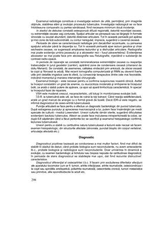 Examenul radiologie constituie o investigaţie extrem de utilă, permiţând, prin imaginile
obţinute, stabilirea stării şi evoluţiei procesului tuberculos. Investigaţia radioiogică se va face
întotdeauna comparativ cu partea sănătoasă, fiind necesare minimum două incidenţe.
în stadiul de debutse constată osteoporoză difuză regională, datorită rezorbţiei osoase,
cu extremităţile osoase vag conturate, Spaţiut articular se pensează sau se lărgeşte în formele
sînoviale cu exudat abundent, datorită distensiei articulare. Tot în această perioadă pot apărea
şi mici zone de liză subcondrală, cu contur neregulat, imprecis, sugerând o cavernă osoasă.
Perioada de stare se caracterizează radiologie prin decalcifieri accentuate, cu pensarea
spaţiului articular până la dispariţia iui. Tot în această perioadă apar ieziuni geodice şi chiar
sechestre osoase, ce sugerează amploarea leziunilor şi a dtsîrucţtei articulare. Radiografia
mai poate evidenţia urnbra psoasului şi a abceselor reci - fusul paravertebraJ. Evidenţierea
abceselor se mai poate face prin abcesografie sau fîstulografie, injectând o substanţă de
contrast radto-opacă.
în perioda de reparaţie se constată remineralizarea extremităţilor osoase cu reapariţia
trabeculaţîei tn jurul geodelor (cariilor), apărând zone de condensare osoasă (chenarul de
doliu Menard). Se constată, de asemenea, calitatea vindecării prin ankiioză, de obicei osoasă
la copii şi fibroasă ta adulţi. Mai recent tomografia computerizată şt RMN au devenit foarte
utile prin detaliile imgistice care le oferă, cu consecinţe terapeutice dintre cele mai favorabile,
indicând momentul şi maniera intervenţiei chirurgicale.
Examenul biologic - este necesar pentru a confirma suspiciunea noastră clinică. Astfel
la început constatăm un grad de anemie, cu ieucocitoza moderată şi iimfopenie la începutul
bolit, ce arată o slabă putere de apărare, ca apoi să apară limfociîoza caracteristică, în specia!
ia începutul fazei de reparare,
VSH este moderat crescut, necaractertstic, util totuşi în monitorizarea evoluţiei bolii.
Î.D.R. ia tuberculină este util, se face de rutină la toţi bolnavii. Când reacţia esteflictenulară,
arată un grad marcat de anergie cu o formă gravă de boală. Dacă IDR-ul este negativ, se
infirmă diagnosticul de osieo-artrită tuberculoasă,
Puncţia articulară se face pentru a efectua un diagnostic bacteriologic din puroiul tuberculos.
După extragerea puroiului şi aprecierea macroscopică a lui, putem face însămânţări pe medii
speciale de cultură - mediul Lowenstein. Uneori culturile rămân sterile, sugerând dificuitatea
evidenţierii bacilului tuberculos. Alteori se poate face inocularea intraperitoneală la cobai, iar
după 6-8 săptămâni când a făcut peritontta toc se sacrifică şi examenul histopatologic confirmă,
leziunea tuberculoasă.
Uneori pentru a stabili cu certitudine natura tuberculoasă a leziunii este necsar să facem
examen histopatoîogic, din structurile afectate (stnoviala, punctat btoptic din corpul vertebral,
articulaţia afectată etc.).
Diagnostic
Diagnosticul pozitivse bazează pe coroborarea a mai multor factori, fiind mai dificil de
stabilit în stadiul de debut, când probele biologice sunt neconcludente, nu avem antecedente
tb.c., probele biologice şi radiologice sunt neconcludente. Doar urmărirea în dinamică a
evoluţiei, cu examen bacteriologic ai lichidului sau biopsia nepoate da certitudinea diagnostică;
în perioada de stare diagnosticul se stabileşte mai uşor, dat fiind ieziunite distructive!
caracteristice.
Diagnosticul diferenţial a osteoartritei t.b.c. îl facem prin excluderea diferitelor afecţiuni
ale aparatului tocomotor cum ar fi: tumori, artrite infecţioase, artrite reumaîoide, osteocondroza i
la copil sau spindilita ankilopetică, poliartrita reumatoidă, osteomteiita cronică, tumori metasîatice
sau primitive, alte spondilodiscite la adult etc,
298
 