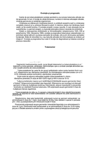 Evoluţie şi prognostic
înainte de era tuberculostaticeior evoluţia spontană a unui proces tuberculos articular era
de aproximativ 3-4 ani, în funcţie de vârsta boînavuiui, numărul si mănmea articulaplor afectate,
virulenţa germenului şi rezistenţa organismului.
Vindecarea se obţinea prin cicatrizarea leziunii, cu ankilozâ osoasă la copiî cu vindecarea
completă a leziunii şi cu ankiioza fibroasă Ia adult, în interiorui căreia mai rămâneau baciii
viabili, ce fac posibil recidive. O evoluţie proastă o aveau cazurile, în care abcesele reci se
suprainfecîau, cu germeni piogeni, cu supuraţii prelungite şi leziuni viscerale de amiloidoză.
Odată cu descoperirea antibioticelor şi chirrsioterapiilor (streptomocina 1945, HIN şi
psrazînamina 1952, rifampicina 1966), evoluţia şi prognosticul tuberculozei osteoarticulare s-a
schimbat radical atât prin scurtarea perioadei de evoluţie, cât şi prin diminuarea sechelelor
funcţionale. Multe din stnoviîele t.b,c. sau leziunile articulare de mică amploare se vindecă „ad
integrum". Evoluţia şi prognosticul bun este în funcţie de diagnosticare şi tratarea corectă şi
precoce a leziunilor.
Tratamentul
.......—••-------- vri-^-
fragmentul medicamentos caută, ca pe lângă tratamentul cu tuberculostatice şi un '
tratament cu tonice generale, cafciterapie, vîtaminoîerapie, spre a combate carenţele alimentare sau
chiar reacţiile adverse ale iubecuiostaticelor.
Tubercuiostatice/e fac parte fie din grupul antibioticelor active contra baciiului Koch cum
ar fi: sfreptomicina sau rifampicina (sinerdoluf), fie chimioterapice anti-tubercuioase cum ar fi:
H.Î.N. {hidrazida acidului izonicotinic), etambutolul, pirazinamida.
După modul de acţiune şi eficacitate împărţim tuberculostatîceie în: chimic -
rifampicina (sinerdolu!) în doza de 800-1QOO mg/zi şi HIN în doza de 10-15;
Tu&ercu/osfaticete majore sunt tetiBOt&pXJOI&Stâafât asupra germenilor liberi
e*to&s&^'^&3gemmi(orinţraceMati deja fagocitafi. Rifampicina are avantajul că distrug©
germenii în faza de multiplicare lentă sau intermitentă, acţiune importantă în prevenirea
recidivelor şi a sterilizării focarului tuberculos. HIN acţionează asupra germenilor în faza de
multiplicare intensă, logaritmică,
Tuberculostaiicele de refeu au, în general, o toleranţă limitată în timp datorită fenomenelor
adverse, iar acţiunea lor este bacteriostatică. Din această categorie fac parte etambutoîul si
pirazinamida.
Streptomicina, deşi este bacterictdă, acţionează numai pe germeni extracelulari, se
administrează în doza de 1~2g/zi, doza totală de 30-40g. Este utilizată în special în perioada
pre~, intra- şi postoperatorie prin introducere locală în focar,
Pirazinamida acţionează asupra germenilor intracelufari-fagociîaţi şi se administrează în
doza de 3 g/zi, Eîambutolul este bacteriostatic şi se administrează în doza de 15-25 mg/kg
jorp pe zi. Efectele adverse le urmărim prîntr-o supraveghere clinică şi biologică pe tot parcursui
 