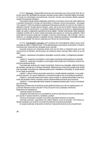 3.7-2.2. Neryoasg - fragmentele fracturare pot traumatiza sau chiar prinde Intre ele un
trunchi nervos din vecinătate (de exemplu: leziunile nervului radia! In fracturile diafizei humerale).
în funcţie de intensitatea traumatismului, leziunile nervului pot prezenta diferite aspecte
anatomo-funcţionale (Seddon).
Traumatismul poate păstra integritatea anatomică a trunchiului nervos dar poate determina
o pierdere temporară a funcţiei de transmitere a influxului nervos {neuropraxie - etimologic
"non acţiune"). Când traumatismul realizează întreruperea axonîlor şi a tecii lor de mielină cu
păstrarea stromer neurale (teaca Schwann, endo, peri şi epi nervul rămân intacte), leziunea
poartă numele de axonofmezis. La periferie {distal de leziune) se produce o degenerescentă
totală, dar apare o regenerare spontană de bună calitate. Tuburile endoneurale intacte ghidează
creşterea axonîlor de ia centru (celula nervoasă) spre propria ior conexiune periferică. Când
traumatismul produce secţiunea completă a nervului (neurotmesis), atât a fibrelor, cât şi a
tecilor lor, cu completa separare a capetelor nervului, refacerea spontană a continuităţii nervoase
nu mai este posibilă. Se impune repararea prin tehnici de microchîrurgie.
3-7.2.3. Complicaţiile^ vasculare pot fi produse prin traumatlzarea arterei sau/şi venei
principale de către un fragment osos. Traumatismele grave pot produce concomitent cu fractura,
compresiunea, torsiunea sau elongaţia axului vascular.
Leziunile produse prin înţeparea arterei (mai rar) de către un fragment osos sunt mal
circumscrise ca întindere. Ele se produc din exteriorul axului vascular către interior şi au trei
stadii:
- stadiul I - penetrarea incompletă a adventlţieî, eventual mediei, cu fragilîzarea peretelui
vascular;
- stadiul II - secţiunea incompletă cu hemoragie importantă exteriorizată sau închistată;
- stadiul III - secţiunea completă cu hemoragie exteriorizată sau închistată şi sindrom de
ischemie periferică acută.
Traumatismele produse prin impact contondent, torsiune sau elongaţie, determină leziuni
ale peretelui vascular pe o întindere importantă. Refacerea prin sutură sau anastornoză simplă
este imposibilă, împunându-se utilizarea grefei pentru restabilirea continuităţii. Şi aceste leziuni
au trei stadii de gravitate:
- stadiul l - ruptura intimei care poate varia de la o simplă deşirare localizata, ce se poate
cicatriza spontan, la o gravă delabrare cu tromboză locală şi risc de embolizare periferică;
- stadiul II - asociază la leziunea intimei ruptura mediei cu retracta elementelor interne şi
medii ale peretelui arterial. Această ruptură subadventitială evoluiază spre tromboză.
- stadiul ill ~ în traumatismele foarte violente se realizeaxă lezarea celor 3 tunici cu tromboză
sau hemoragie,
Diagnosticul sindromului de ischemie acută periferică trebuie pus cât mai repede pentru a fi
urmat de refacerea axului vascular în timp util (sub 8 ore) şi salvarea membrului.
Diagnosticul se bazează pe:
- absenţa pulsului la periferie;
- atingerea nervoasă (cel mai susceptibil la ischemie este ţesutul nervos) caracterizată
prin durere în sectorul ischemic, anestezie, paralizii;
- tensiune dureroasă a maselor musculare secundară ischemiei musculare;
- semnele cutanate - tegumente reci, palide, flictene, zone de necroză - sunt tardive şi
denotă existenţa unui sindrom de ischemie profundă musculară ireversibilă.
Un aspect particular al leziunilor ischemice îl reprezintă sindromul de compartiment.
36
 