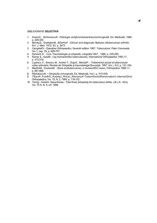 BIBLIOGRAFIE SELECTIVĂ
1. ArseniC., SimionescuN. -Patologia vertşbromeduiarăneurochirurgicală, Ed. Medicală, 1988,
p. 229-344.
2. BemeyS., GoldsteinM., BSshhoF. -Clinica! and diagnostic f&atures oftuberculosis arthritîs,
Am. J. Med, 1972, 53, p. 36^2.
3. Campbelf's - Operative Orthopaedics, Seventh edttion 1987; Tuberculosis: Peter Cemosade
Voi. f, cap. 29, p, 699-707.
4. Denischi A. - Curs Traumatologie şl ortopedie, Litografia Î.M.F., 1988, p. 235-265.
5. Karray $., Ayadik - Leş trochanterites tuberculeuses, International Orthopaedics 1993,17,
p. 313-319.
6. Lupescu V., fznescu M., Andrei T., DuţuA,, MandaP, - Tratamentul actual al tuberculozei
osteo-articulare, Revista de Ortopedie şi traumatologie Bucureşti, 1997, Voi, i, N.3, p, 151-164.
7. MartfniM., OuahesM, - Bone andtuberculosis; a revîewoi652 cases, Orthopedics 1988,11,
p. 861-866.
8. RădutescuAl. • Ortopedîa chirurgicală, Ed. Medicală, Voi.!, p. 515-535.
9. TfbauR.,Fust8rS.,AutedaJ,,RocaJ.,AtemanyX-Tubemifosisoftheneuralarch,rAernatQra
Orthopaedics, Voi. 18, N. 2, 1994, p. 119-122.
10. Yonng - Hookim, Seoul-Korea - Total Knee artroplasty for tuberculous artritis, J.B.J.S. <Am),
Voi. 70 A, N. 9, ort. 1998.
-•f"
 