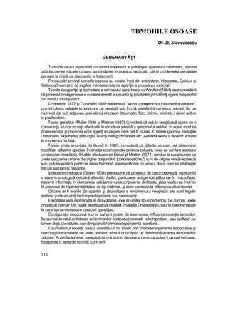 TDMOHILE OSOASE
Or. D, Stănculescu
GENERAUTĂŢ1
Tumorile osului reprezintă un capitol important ai patologiei aparatului locomotor, datorat
atât frecvenţei ridicate cu care sunt întâinite în practica medicală, cât şt problemelor deosebite
pe care le ridică ca diagnostic si tratament.
Preocupări privind tumorile osoase au existat încă din antichitate, Hipocrate, Celsius şi
Galenus încercând să explice mecanismele de apariţie a procesului tumoral.
Teoriile de apariţie şi dezvoitare a cancerului osos încep cu Wtrchow(1864) care consideră
că procesul oncogen esie o excitare directă a celulelor şi ţesuturilor prin diferiţi agenţi nespecifîci
din mediul înconjurător.
Cortheimîn 1877 şi Duranîeîn 1889 elaborează "teoria oncogenică a incluziunilor celulare",
potrivit căreia celulele embrionare ce persistă sub formă latentă într-un ţesut normal, Sa un
moment dat sub acţiunea unui stimul oncogen {traumatic, fizic, chimic, vira! etc.) devin active
si proiiferative.
Teoria genetică (Mulîer 1930 şi Mattran 1940) consideră că celula neoplazică apare ca o
consecinţă a unor mutaţii efectuate în structura internă a genomuîui celular, în acest mod se
poate explica şi prezenta unor agenţi mutagenî care pot fi: razele X, razele gamma, radiaţiile
ultraviolete, expunerea prelungită la acţiunea gudroaneior etc. Această teorie a devenit actuală
în momentul de faţă,
Teoria virala enunţată de Boreîl în 1903, consideră că diferite virusuri pot determina
modificări calitative speciale în structura complexelor proteice celulare, ceea ce conferă acestora
un caracter neopîazic. Studiile efectuate de Donai şt Morton (1971) conduc la suspiciunea ca
unele sarcoarne umane de origine conjunctivă ţcondrosarcomuî) sunt de origine virală deoarece
s-au putut identifica particule virale tranzitorii asemănătoare cu virusul Roux care se întâlneşte
într-un sarcom ai păsărilor.
ipoteza imunologică {Green 1954) presupune că procesul de carcinogeneză, reprezintă
o stare imunologică celulară alterată. Astfel, particulele antigenice pătrunse în macroface,
transmit informaţia în elementele celulare imunocompetente (limfocite, plasmocite) ce intervin
îrt procesul de hipersensibitizare de tip întârziat, şi care vor trece la eliberarea de anticorpi.
Oricare ar fi teoriile de apariţie şi dezvoltare a fenomenului neopiazic ele sunt legate
statistic şi de anumiţi factori predispozanţi sau favorizanţi.
Ereditatea este încriminată în dezvoltarea unor anumitor tipuri de tumori. Se cunosc unele
oncotipuri cum ar fi în boala exostozantă multiplă (maladia Ombredane), sau în condromatoze
în care transmiterea are caracter genottpic.
Configuraţia endocrină a unor bolnavi poate, de asemenea, influenţa evoluţia tumorilor.
Se cunoaşte rolul antiblastic ai hormonilor corticosuprarenali, retrohipofizari, sau epiftzarî pe
tumori deja constituite, sau dimpotrivă hormonodependentă acestora.
Traumatismul repetat pare a exercita un rol iritativ prin microderanjarnente trabeculare şi
hemoragii intraosoase de unde pornesc stimuii nocicepiivi ce determină apariţia dezordinilor
celulare. Acest factor este contestat de unii autori, deoarece pentru a putea fi probat trebuiesc
îndeplinite o serie de condiţii, cum ar fi:
312
 
