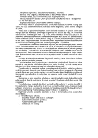 - integritatea segmentului afectat anterior episodului traumatic;
- acţiunea certa a agentului traumatic care să lase urme Ea locul de aplicare;
- identitatea dintre Jocul traumatismului şi cet al apariţiei tumorii;
- intervaiu! scurs între apariţia tumorii şi traumatism să nu fie mai mic de 4-6 săptămâni
sau mai mare de 3 ani;
- diagnosticul ciinic de tumoare să fie confirmai histologic.
Principalele criterii de apreciere clinică a unei tumori osoase sunt: vârsta, sexul şi loca-
lizarea. Pe baza acestor elemente se poate deja orienta diagnosticul spre o anumită categorie
de tumori.
Vârsta este un parametru important pentru tumorile osoase şi, în special, pentru cefe
maligne care se manifestă preferenţial în primele trei decade de viaţă. In acest mod,
osteosarcomuî poate să apare între 14 şi 19 ani, forma osteolitică, în timp ce după 20 de ani,
predomină forma osteocondensanîă: condrosarcomul apare după 35 de ani; reticutosarcomul
Parker-Jackson în jur de 25 de ani; tumora Ewing !a 15-25 ani; mîelomui multiplu după 45-50
de ani. Sexul preponderent este cel masculin pentru majoritatea tumorilor osoase excepţie
făcând, tumora cu celule gigante care apare în proporţie de 75% ia femei.
Localizarea este un element deosebit de important, ea fiind preferenţială pentru anumite
tumori. Sarcomui osteoiittc se localizează, de obicei, în jurul genunchiului (metafiza distală a
femurului şi proximală a tibiei). Tumora cu ceiule gigante are sediul epifizat de obicei la genunghi
sau radius distaî, Condrosarcomul se localizează în principat la nivelul centurilor (bazin, scapulă,
femur proxima!). Rettcutosarcomul şr tumora Ewing au sediul preferenţial în diafea oaselor
lungi. Adamantinomut are o caiicalizare aproape patognomonică ta nivelul metadiafizar inferior
al tibiei.
Pe !ângă aceste date de orientare diagnostică sunt importante de cunoscut şi câteva
aspecte anatomopaioiogice generale.
Tumorile benigne sunt înconjurate de o capsulă bine individualizată, formată din celute
normale şi care permite întotdeauna găsirea unui spaţiu de clivaj. Leziunile osoase au ca
delimitare o zonă de osteocondensare sau osteoscleroză marginală.
Tumorile maligne, prezintă la perferie o pseudocapsulă alcătuită din ceiule tumorale cu o
zonă fibrovasculară denumită zona de ţesut reactiv şî care conţine o componentă infîamatorte
variabilă. Grosimea zonei reactive, variază cu gradul de malignitate şi tipul histoîogic al tumorii.
Sarcoamele cu grad scăzut de malignitate pot prezenta noduli ce se întind până în zona
reactivă.
Sarcoamele cu grad crescut de acîivitare au o zonă reactivă invadată de ţesut tumoral şi
pot prezenta la distanţă contingente de celute tumorale în ţesut aparent sănătos numite "skip
metastaze".
Tumorile benigne respectă, de obicei, compartimentul anatomic în care se dezvoltă, în
timp ce tumorile maligne au tendinţa de a invada compartimentele vecine, în aceste situaţii
pot apare fenomene de compresiune vasculară, nervoasă sau viscerală. Nu de puţine ori prin
distrugerea eorticafei şi fragîîizarea osului apare fractura pe os patologic,
împărţirea tumorilor aparatului locomotor se face în 5 mari categorii ce au caractere
standardizate:
a) Tiimori beningne latente',
- prezintă o creştere tentă care se poate opri;
- au tendinţa la vindecare spontană;
- nu se maiîgntzează niciodată;
- se tratează prin curetaj.
313
 