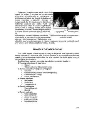 Traiamentuî tumorilor osoase este în primul rând o
muncă de echipă. El cuprinde trei compartimente:
chirurgical, chimioterapie şi radioterapie, iar
prioritatea unuia faţă de altu! depinde de tipul tumorii. In
marea majoritate a cazurilor, chirurgia este
indispensabilă, dar fără asocierea unei chimioterapti şi
radioterapii adecvate este practic inutită. Gama
intervenţiilor este extrem de variată, mergând de la
simplu curetaj, Ia curetaj şi plombaj, sau la rezecţii _______________
de diferite tipuri, în cadrul fiecărei categorii de tumori Fig
sunt bine definite tipuriie de rezecţii practicate. Angiagrafie a bazinului, pentru
un
Chimtoterapia vine să completeze tratamentul condrosarcom de cotit, cu embotizarea
chirurgical şi se efectuează după scheme precise pediculilor turnarăţi.
atât pre-, cât şi postoperator. Radioterapia este
utilizată în căzu! tumorilor inoperabite, în tratarea metastazelor, precum şt predtiect în cazul
unor tumori a căror radiosensibtSitate a fost bine dovedită.
TUMORILE OSOASE BENIGNE
Sunt tumori frecvent întâlnite în practica chirurgical ortopedică. Apar în genera! (a vârstă
tânără, în primele 2-3 decade de viaţă. Suni tumori mature ce au o creştere expansivă care
dislocă şi comprimă ţesuturile de vecinătate, dar nu îe infiltrează. De regulă, aceste tumori nu
dau recidive şi nici metastaze.
După tipurile de ţesut care predomină, tumorile beningne se pot clasifica în:
3}Tumori producătoare de ţesut osos:
• Osteom;
• Osteom osteoid şt Osteoblastom benign
b) Tumori producătoare de ţesut cartilaginos:
• Condrom;
• Osteocondrom (Exostoza osteocartilaginoasă);
• Condroblastomu! benign;
• Fibrom condromîxotd.
c) Tumori vasculare:
• Hemangiom;
• Limfangiom;
• Tumora gtomîcă.
d) Tumori conjunctive:
• Fibromul desmoid;
• LtpomuL
e) Tumori neclasate:
• Chist osos soiitan
• Chist anevrismat;
• Fibrom neosifiant;
» Granuiomeozinofil;
• Dispîazia fibroasă.
317
 