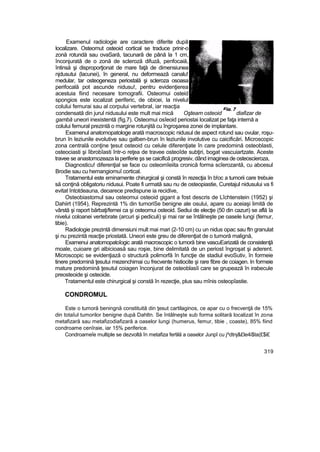 Examenul radiologie are caractere diferite după
localizare. Osteomut osteoid cortical se traduce prinir-o
zonă rotundă sau ovaSară, tacunarâ de până la 1 cm,
înconjurată de o zonă de scleroză difuză, penfocaiă,
întinsă şi disproporţionat de mare faţă de dimensiunea
njdusutui (lacunei), în general, nu deformează canalu!
medular, tar osteogeneza periostală şi scleroza osoasa
perifocală pot ascunde nidusu!, pentru evidenţierea
acestuia fiind necesare tomografii. Osteomui osteid
spongios este iocalizat periferic, de obicei, la nivelul
colului femurai sau al corpului vertebral, iar reacţia
condensată din jurul nidusului este mult mai mică Oşteam osteoid diafizar de
gambă uneori inexistentă (fig,7). Osteomui osîeoid periostai localizat pe faţa internă a
colului femural prezintă o margine rotunjită cu îngroşarea zonei de implantare.
Examenul anatomopatologe arată macroscopic nidusul de aspect rotund sau ovular, roşu-
brun în leziunile evolutive sau galben-brun în leziunile involutive cu caicificări. Microscopic
zona centrală conţine ţesut osteoid cu celule diferenţiate în care predomină osteoblasti,
osteociasti şi îibrobîasti într-o reţea de travee osteoîde subţiri, bogat vascuiartzate. Aceste
travee se anastomozeaza la periferie şs se caicifică progresiv, dând imaginea de osteoscieroza,
Diagnosticu! diferenţial se face cu osteomîeiita cronică forma scîerozantă, cu abcesul
Brodie sau cu hemangiomuî cortical.
Tratamentul este eminamente chirurgical şi constă în rezecţia în b!oc a tumorii care trebuie
să conţină obligatoriu nidusui. Poate fi urmată sau nu de osteopiastie, Curetajul nidusului va fi
evitat întotdeauna, deoarece predispune ia recidive,
Osteobiastomul sau osteomui osteoid gigant a fost descris de Lîchtenstein (1952) şi
Dahiirt (1954), Reprezintă 1% din turnoriSe benigne ale osului, apare cu aceiaşi limită de
vârstă şi raport bărbaţi/femei ca şi osteomui osteoid. Sediui de elecţie (50 din cazuri) se află îa
nivelui coloanei vertebrate (arcuri şi pediculi) şi mai rar se întâlneşte pe oasele lungi (femur,
tibie).
Radiologie prezintă dimensiuni mult mai mari (2-10 cm) cu un nidus opac sau ftn granulat
şi nu prezintă reacţie priostată. Uneori este greu de diferenţiat de o tumoră malignă,
Examenui anatomopatoîogic arată macroscopic o tumoră bine vascuEarizată de consistenţă
moale, cuioare gri albicioasă sau roşie, bine delimitată de un periost îngroşat şi aderent.
Microscopic se evidenţiază o structură polimorfă în funcţie de stadiul evoSutiv, în formeie
tinere predomină ţesutui mezenchimai cu frecvente histiocite şi rare fibre de coiagen. In formeie
mature predomină ţesutul coiagen înconjurat de osteoblasîi care se grupează în irabecule
preosteoide şi osteoide.
Tratamentul este chirurgical şi constă în rezecţie, plus sau mînis osteopîastie.
CONDROMUL
Este o tumoră beningnă constituită din ţesut cartilaginos, ce apar cu o frecvenţă de 15%
din totaîul tumorilor benigne după Dahltn. Se întâlneşte sub forma solitară localizat în zona
metafizară sau metafizodiafizară a oaselor lungi (humerus, femur, tibie , coaste), 85% fiind
condroame cenîraie, iar 15% periferice.
Condroameîe multiple se dezvoltă în metafiza fertilă a oaselor Junpî cu j^dtnj&£le4i$ta(£$i£
319
 
