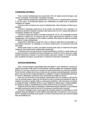 CONDROBLASTOMUL
Este o tumoră cartilaginoasă rară, aproximativ 2,5% din totalul tumorilor benigne, care
corone controblaşti, care secretă o substanţă condroidă.
Vârsta medie de apariţie este cuprinsă între 10 şi 25 de ani cu o predominantă masculină
în 2/3 din cazuri. Se localizează epifizar sau metaepîfizar pe oasele lungi în apropierea
cartilajelor de creştere.
Examenui ctinic se traduce prin dureri, tumefacţii locale, redori articulare si fracturi pe os
patologic.
Examenu! radiologie arată leziuni de tip geodic, de dimensiuni mici, regulate o cu
condensare periferică moderată. Diametru! este cuprins între 2 şi 6 cm. Sediul este epifizar în
vecinătatea cartilajului de conjugare.
Examenul macroscopic arată o formaţiune lobulată de 1-6 cm. de consistenţa reniîentă,
cu extensie în părţile moi. Pe secţiune este de culoare albicioasă sau roşiatică cu insule
cartilaginoase, zone calcificate şi zone chistîce în periferie. Microscopic se observă condrocite
confluente în plaje cartiiaginoase.
Diagonisticu! diferenţial se poate face clinic cu afecţiuni inflamatorii ale articulaţiilor, cu
traumatisme articulare, iar radiologie cu un fibrom condromixoid, un encondrom sau chist
osos solitar.
Boala poate evolua în pusee, pot apărea recidive locale după un tratament chirurgical
neadecvat, dar transformarea malignă este excepţională.
Tratamentul este chirurgical pentru formele superficiale şi constă în curetaj simplu sau
curetaj şi piombaj în cauterizare termică (crioîerapie) sau chimică (cu fenol, alcool sau soluţie
alcalină hipertonă) şi rezecţie în anumite localizări particulare (coaste), în formele centrale
greu accesibile chirurgical, se poate face un tratament conservator radioterapie.
OSTEOCONDROMUL
Este o tumoră benignă osîecartilaginoasă dezvoltată în zona metafizară a oaselor de
origine encondraîă. Poate exista în două variante: exostoza solitară sau exostozeie multiple,
sindrom ce mai este cunoscut sub numele de boală exostozantă sau exosîoză ereditară.
Pentru formele multiple denumirea corectă este de exostoza osteocartilaginoasă, deoarece
ţesutul osos provine din evoluţia osteogenîcă a cartilajului. Exostoza osteocartilaginoasă apare
ca urmare a diferenţierii condroide a zonei superficiale de cartilaj sau periost.
Este cea mai frecventă tumoră benignă, reprezentând 45% din acestea şi aproximativ
12% din tumorile osoase. Apare cel mai frecvent ia copii în primele două decade de viaţă, iar
creşterea tumorală se opreşte odată cu maturizarea scheletului. Cele două sexe sunt atinse
cu aceiaşi frecvenţă. Localizarea se face în zona metafizară a oaselor lungi, în dreptul cartilajului
de creştere şi atinge cu predilecţie femurul distai, tibia proxima! şi humerusul proxima!.
Examenul clinic este sărac şi debutează cu deformarea regiunii respective, iar apoi datorită
dezvoltării exuberante poate da semne de compresiune vasculară sau nervoasă.
Examenul radiologie arată o masă opacă de densitate osoasă bine delimitată cu contur
neregulat. Baza de implantare la nivelul metafizei este oedicuiată si SG continuă ou n& ROOO«UO«.
fără a fi separată de corticala osului gazdă. La niveluî humerusuîui forma cea mai des întâlnită
este cea sestlă (fig.10).
321
 