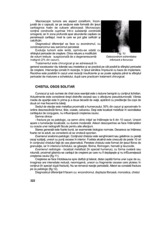 Macroscopic tumora are aspect coraiiform, încon-
jurată de o capsuiă, iar pe secţiune este formată din ţesut
cartiiaginos hialin de culoare albicioasă. Microscopic
conţine condrociîe cuprinse într-o substanţă condroidă
omogenă, iar în zona profundă apar abundente capilare ce
penetrează cartilajul, nivel la care se pot găsi osificări şi
calcificări.
Diagnosticul diferenţia! se face cu econdromuî, cu
condrosarcomui sau sarcomul parosteal.
Evoluţia tumorii este ientă, oprindu-se odată cu
sfrârşiiul perioadei de creştere. Orice reluare a modificării Fig. 10
de volum trebuie suspicionaîă de o degenerescentă Osteocondrom extremitatea
malignă (2% din cazuri), inferioară a femurului
Tratamentul este chirurgical şi se adresează în
generaî exostozeior rău tolerate sau inestetice şi se practică pe cât posibil la sfârşitul perioadei
de creştere. Intervenţia constă în rezecţia, în ţesut sănătos împreună cu baza de implantare.
Recidiva este posibilă în cazul unei rezecţii insuficiente şi se poate aştepta până la sfârşitul
perioadei de maturare a scheletului, după care practicam tratament chirurgical.
CHISTUL OSOS SOLITAR
Cunoscut şi sub oumeie de chist osos esenţial este o leziune benignă cu conţinut tichidian.
Actualmente este considerat drept distrofte osoasă sau o afecţiune pseudotumorală. Vârsta
medie de apariţie este în prima şi a doua decadă de viaţă, apărând cu predilecţie Sa copii de
două ori mai frecvent la băieţi.
Sediul de etecţie este metafiza proximală a humerusului, 50% din cazuri şi aproximativ în
ordine descrescândă femur, tibie, coaste, caîcaneu. Deşi este localizat meîafizar în vecinătatea
cartilajului de conjugare, nu influenţează creşterea osului.
Semne clinice:
- fractura pe os patologic, ca semn clinic iniţia! se întâlneşte ta 6 din 10 cazuri. Uneori
apare o tumeîacţie localizată, cu durere moderată. Aiteori descoperirea se face întâmplător
cu ocazia unei radiografii făcute pentru aite afecţiuni.
Starea generală este foarte bună, iar examenele biologice normaie. Deoarece se întâinesc
foarte rar la adult, se consideră că se vindecă spontan.
Examenul anatomo-patotogic. Conţinutul chistului este sanghinoient sau gelatinos cu pereţii
osoşi subţiaţi, uneori cu punţi osoase în interior. Fosfata alcalină este crescută de peste 10 ori
în conţinutul chistului faţă de cea plasmatică. Pereteie chistului este format din ţesut fibros de
granulaţie, iar în interiorui lichidului, se găseşte: fibrina, fibrinogen, hematii şi leucocite.
Examenul radiologie - localizat meîafizat {în special humerus), cu forma ovalară sau
rotundă, proximal găsindu-se carilajul de creştere pe care nu îl depăşeşte şi nu infSueneţează
creşterea osului {fig.11).
Creşterea se face întotdeauna spre diaftză şt lateral, distai capătă forma unei cupe de ou,
imaginea are intensitate redusă, neomogenă, uneori cu fragmente osoase care plutesc în
conţinut (în specia! după fractură). Nu se remarcă reacţie periostaîă. Alteori se constată fractura
pe os patologic {fig.12),
Diagnosticul diferenţial îl facem cu: encondromul, dispîazia fibroasă, monostica, chistul
322
 