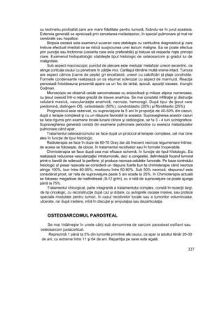 cu technetiu pirofosfat care are mare fidelitate pentru tumoră, fixându-se în jurul acesteia.
Extensia generală se apreciază prin cercetarea meîastazeior, în specia! pulmonare şt mat rar
cerebrale sau hepatice.
Biopsia osoasă este examenul suveran care stabileşte cu certitudine diagnosticul şi care
trebuie efectuat imediat ce se ridică suspiciunea unei leziuni maligne. Ea se poate efectua
prin puncţie sau tnctzionai (varianta care esîe preferabilă) şi trebuie să respecte nişte principii
ciare. Examenul histopatologlc stabileşte tipul histoiogic de osteosarcorn şi gradul lui de
malignitate.
Sub aspect macroscopic punctul de plecare este medular metafizar uneori excentric, ce
atinge corticala osului cu penetrare în părţtie moi. Cartilajul rămâne multă vreme intact. Tumora
are aspect cărnos (carne de peşte) gri encefaioid. uneori cu calcificări şt plaje condroide.
Formele condensante realizează un os eburnat sclerozat cu aspect de marmură. Reacţia
periostaiă întotdeauna prezentă apare ca un foc de iarbă, spiculi, apoziţii osoase, triunghi
Codman.
Microscopic se observă ceiule sarcomatoase cu anizocitoză şi mitoze atipice numeroase,
cu ţesut osieoid într-o reţea gracilă de travee anarhice. Se mai constată infiltraţie şi distrucţie
celulară masivă, vascularizaţte anarhică, necroze, hemoragii. După tipui de ţesut care
predomină, distingem OS. osîeobtastic (50%). condroblastic (25%) şi fibroblastic (25%).
Prognosticul este rezervat, cu supravieţuire la 5 ani în proporţie de 40-50% din cazuri,
după o terapie complexă şi cu un răspuns favorabil la aceasta. Supravegherea acestor cazuri
se face riguros prin examene locale lunare clinice şi radioiogice, iar !a 3 - 4 luni scintigrafsce.
Supravegherea generată constă din examene pulmonare periodice cu exereza metastazelor
pulmonare când apar.
Tratamentul osteosarcomuîui se face după un protocol al terapiei complexe, cel mai bine
ales în funcţie de tipui histoîogic.
Radioterapia se face în doze de 60-70 Gray dar dă frecvent necroze tegumentare întinse,
de aceea se foloseşte, de obicei, în tratamentul recidivelor sau în formele înoperabile.
Chimioterapia se face după cea mai eficace schemă, în funcţie de tipul hîstologic. Ea
realizează reducerea vascularizaţiei intratumorale, deci a congestiei, delimitează focarul tumoral
printr-o bandă de scleroză la periferie, şt produce necroza celulelor îumorale. Pe baza controlului
hisioîogic a! piesei rezecate se consideră un răspuns foarte bun ta chimioterapie când necroza
atinge 100%, bun între 80-95%, mediocru între 50-80%. Sub 50% necroză, răspunsu! este
considerat prost, iar rata de supravieţuire peste 5 ani scade la 25%. în Chimioterapia actuală
se folosesc megadoze de roethotrexat (8-12 gr/m), cu o rată de supravieţuire ce poate ajunge
până ia 75%.
Tratamentul chirurgical, parte integrantă a tratamentului complex, constă în rezecţit largi,
de tip oncologic, cu reconstrucţie după caz şi dotare, cu auîogrefe osoase masive, sau proteze
speciale modulate pentru tumori, în cazul recidivelor locale sau a tumorilor voluminoase,
ulcerate, rar după iradiere, intră în discuţie şi amputaţsa sau dezarticulaţia.
OSTEOSARCOMUL PAROSTEAL
Se mai întâlneşte în unele cărţi sub denumirea de sarcom parosteat osifiant sau
osteosarcorn juxtacorticat.
Reprezintă 1 până ta 5% din tumorile primitive ale osuiui, ce apar ia adultul tânăr 20-30
de ani, cu extreme între 11 şi 64 de ani. Repartiţia pe sexe este egală.
327
 