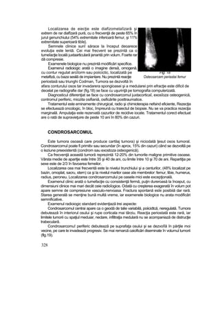 Localizarea de eiecţie este diafizometaîizară şi
extrem de rar diafîzară pură, cu o frecvenţă de peste 65% în
jurul genunchiului (54% extremitate inferioară femur, şi 11%
extremitate superioară tibîe}.
Semnele clinice sunî sărace la început deoarece
evoluţia este lentă. Cei mai frecvent se prezintă ca o
tumeîacţie locală juxtaarticulară jenantă prin volum. Foarte rar
dă compresie.
Examenele biologice nu prezintă modificări specifice.
Examenul radioiogic arată o imagine densă, omogenă,
cu contur regulat arciîorm sau poiicictic, localizată pe Fig. 18
metaftză, cu baza sesilă de impiantare. Nu prezintă reacţie Osteosarcam periastai femur
periostaiă sau triunghi Codman, Tumora se dezvoltă în
afara conturului osos tar invadarera spongioasei şi a medularei prin efracţie este dificil de
decelat pe radiografie dar (fig.18) se face cu uşurinţă pe tomografia computerizată.
Diagnosticul diferenţiat se face cu condrosarcomul juxtacorticaî, exosîoza osteogenică,
contromul periferic, miozita osifianiă, osificărite posttraumatice.
Tratamentul este eminamente chirurgical, radio şi chimioterapia nefsind eficiente, Rezecţia
se efectuează oncologic, în bloc, împreună cu traiectul de biopsie. Nu se va practica rezecţia
marginală. Amputaţia este rezervată cazurilor de recidive iocate. Tratamentul corect efectuat
are o rată de supravieţuire de peste 10 ani în 80% din cazuri.
CONDROSARCOMUL
Este tumora osoasă care produce cartilaj tumora) şi niciodată ţesut osos tumoral.
Condrosarcomul poate fi primitiv sau secundar (în aprox, 15% din cazuri) când se dezvoltă pe
o leziune preexistentă (condrom sau exostoza osteogenică).
Ca frecvenţă această tumoră reprezintă 12-20% din tumorile maligne primitive osoase.
Vârsta medie de apariţie este între 35 şi 40 de ani, cu limite între 10 şi 70 de ani. Repartiţia pe
sexe este de 2/3 în favoarea femeilor.
Localizarea cea mai frecventă este la nivelui trunchiului şi a centurilor, (48% localizat pe
bazin, omoplat, sacru, stern) ca şi la nivelul marilor oase aîe membrelor: femur, libie, humerus,
radius, peroneu. Localizarea condrosarcomului pe oasele mici este excepţională.
Examenul clinic arată o tumefacţie cu consistenţă fermă, puţin dureroasă la început, cu
dimensiuni clinice mai mari decât ceie radioîogice. Odată cu creşterea exagerată în volum pot
apare semne de compresiune vasculo-nervoasa. Fractura spontană esîe posibiiă dar rară.
Starea generală se menţine bună multă vreme, iar examenele biologice nu arata modificări
semnificative.
Examenul radioiogic standard evidenţiază trei aspecte:
Condrosarcomul centrai apare ca o geodă de talie variabilă, poiicidtcă, neregulată. Tumora
debutează în interiorul osului şi rupe corticala mai târziu. Reacţia periostată este rară, iar
limitele tumorii cu spaţiul meduiar, neclare, infiltraţia medulară nu se acompaniază de distrucţie
trabeculară.
Condrosarcomu! periferic debutează pe suprafaţa osului şi se dezvoîîă în părţile moi
vecine, pe care le invadează progresiv. Se mai remarcă caicificări diseminate în volumul tumorii
(flg.19).
328
 