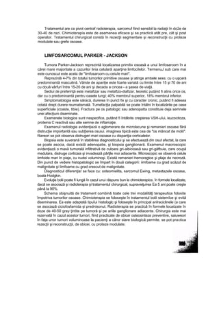 Tratamentul are ca pivot centraf radioterapia, sarcomuf fiind sensibil la radiaţii în do2e de
30-40 de razi. Chimioterapia este de asemenea eficace şi se practică atât pre, cât şi post
operator. Tratamentul chirurgical constă în rezecţii segmentare şi reconstrucţii cu proteze
modulate sau grefe osoase.
LIMFOSARCOMUL PARKER - JACKSON
Tumora Parker-Jackson reprezintă localizarea primitiv osoasă a unui limfosarcom în a
cărei mare majoritate a cazurilor linia celulară aparţine limfociîelor. TermenuJ sub care mai
este cunoscut este acela de "iimfosarcom cu ceiuîe mari".
Reprezintă 4-7% din totalui tumorilor primitive osoase şi atinge ambele sexe, cu o uşoară
predominantă masculină. Vârste de apariţie este foarte variată cu limite între 15 şi 70 de ani
cu două vârfuri între 15-20 de ani şi decada a cincea - a şasea de viaţă.
Sediui de preferinţă este metafizar sau metaftzo-diafizar, teoretic putând fi atins orice os,
dar cu o predominantă pentru oasele lungi; 40% membruî superior, 18% membrul inferior.
Simptomatologia este săracă, durerea în punct fix şi cu caracter cronic, putând fi adesea
cotată drept durere reumatismală. Tumefacţta palpabilă se poate întâlni în localizările pe oase
superficiale (coaste, tibie). Fractura pe os patologic sau adenopatta constituie deja semnele
unei afecţiuni diseminate.
Examenele biologice sunt nespecifice, putând fi întâlnite creşterea VSH-uîui, ieucocitoza,
proteina C reactivă sau alte semne de inftamaţie.
Examenul radiologie evidenţiază o aglomerare de microlacune şi remanieri osoase fără
distrucţie importantă sau subţîerea osuiui. imaginea tipică este cea de "os mâncat de molii".
Rareori se pot observa distrugeri mari osoase cu dispariţia corticalelor.
Biopsia este suverană în stabilirea diagnosticului şi se efectuează din osul afectat, la care
se poate asocia, dacă există adenopatie, şi biopsia ganglionară. Examenul macroscopic
evidenţiază o masă tumorală infiltrativă de culoare gri-aibicioasâ sau gri-găfbuie, care ocupă
medulara, distruge corticaia şi invadează părţile moi adiacente. Microscopic se observă celule
iimfoide mari In piaje, cu nudei voluminoşi. Există remanieri hemoragtce şi plaje de necroză.
Din punct de vedere histopatologic se împart în două categorii: iimfoame cu grad scăzut de
malignitate şi Iimfoame cu grad crescut de malignitate.
Diagnosticul diferenţia! se face cu: osteomielita, sarcomul Ewing, metastazele osoase,
boala Hodgkin.
Evoluţia bolii poate fi lungă în cazul unui răspuns bun la chimioterapice. în formele localizate,
dacă se asociază şi radioterapia şi tratamentul chirurgical, supravieţuirea Ea 5 ani poate creşte
până la 90%.
Schema obişnuită de tratament combină toate cele trei modalităţi terapeutice folosite
împotriva tumorilor osoase. Chimioterapia se foloseşte în tratamentul bolii sistemîce şi evită
diseminarea. Ea este adaptată tipuîui histologlc şi foloseşte în principal anîraciclinele (a care
se asociază ciciofosfamida şi prednisonut. Radioterapia se practică în formele locaiizate în
doze de 40-50 gray ţintite pe tumoră şi pe ariile ganglionare adiacente. Chirurgia este mai
rezervată în cazul acestor tumori, fiind practicate de obicei osteosinteze preventive, saiuweori
în faţa unor tumori voluminoase la pacienţi a căror stare biologică permite, se pot practica
rezecţii şi reconstrucţii, de obicei, cu proteze modulate.
 